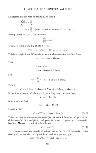 Diÿerentiating this with respect to y, we obtain
@2
u
@y2
ˆ ÿ
@v
@y
ˆ ÿ
@u
@x
…with the aid of the first of Eqs: …6:11††:
Finally, using Eq. (6.13), this becomes
@2
u
@y2
ˆ ÿu;
which, on substituting Eq. (6.15), becomes
ex
00
…y† ˆ ÿex
…y† or 00
…y† ˆ ÿ…y†:
This is a simple linear diÿerential equation whose solution is of the form
…y† ˆ A cos y ‡ B sin y:
Then
u ˆ ex
…y†
ˆ ex
…A cos y ‡ B sin y†
and
v ˆ ÿ
@u
@y
ˆ ÿex
…ÿA sin y ‡ B cos y†:
Therefore
ez
ˆ u ‡ iv ˆ ex
‰…A cos y ‡ B sin y† ‡ i…A sin y ÿ B cos y†Š:
If this is to reduce to ex
when y ˆ 0, according to (c), we must have
ex
ˆ ex
…A ÿ iB†
from which we ®nd
A ˆ 1 and B ˆ 0:
Finally we ®nd
ez
ˆ ex‡iy
ˆ ex
…cos y ‡ i sin y†: …6:16†
This expression meets our requirements (a), (b), and (c); hence we adopt it as the
de®nition of ez
. It is analytic at each point in the entire z plane, so it is an entire
function. Moreover, it satis®es the relation
ez1
ez2
ˆ ez1‡z2
: …6:17†
It is important to note that the right hand side of Eq. (6.16) is in standard polar
form with the modulus of ez
given by ex
and an argument by y:
mod ez
 jez
j ˆ ex
and arg ez
ˆ y:
250
FUNCTIONS OF A COMPLEX VARIABLE
 