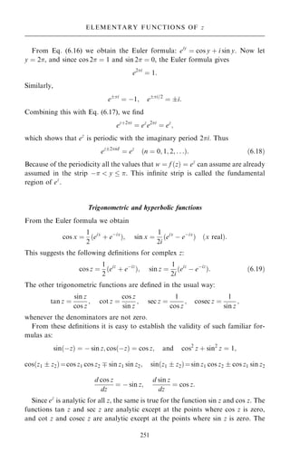 From Eq. (6.16) we obtain the Euler formula: eiy
ˆ cos y ‡ i sin y. Now let
y ˆ 2, and since cos 2 ˆ 1 and sin 2 ˆ 0, the Euler formula gives
e2i
ˆ 1:
Similarly,
ei
ˆ ÿ1; ei=2
ˆ i:
Combining this with Eq. (6.17), we ®nd
ez‡2i
ˆ ez
e2i
ˆ ez
;
which shows that ez
is periodic with the imaginary period 2i. Thus
ez2nI
ˆ ez
…n ˆ 0; 1; 2; . . .†: …6:18†
Because of the periodicity all the values that w ˆ f …z† ˆ ez
can assume are already
assumed in the strip ÿ  y  . This in®nite strip is called the fundamental
region of ez
.
Trigonometric and hyperbolic functions
From the Euler formula we obtain
cos x ˆ
1
2
…eix
‡ eÿix
†; sin x ˆ
1
2i
…eix
ÿ eÿix
† …x real†:
This suggests the following de®nitions for complex z:
cos z ˆ
1
2
…eiz
‡ eÿiz
†; sin z ˆ
1
2i
…eiz
ÿ eÿiz
†: …6:19†
The other trigonometric functions are de®ned in the usual way:
tan z ˆ
sin z
cos z
; cot z ˆ
cos z
sin z
; sec z ˆ
1
cos z
; cosec z ˆ
1
sin z
;
whenever the denominators are not zero.
From these de®nitions it is easy to establish the validity of such familiar for-
mulas as:
sin…ÿz† ˆ ÿ sin z; cos…ÿz† ˆ cos z; and cos2
z ‡ sin2
z ˆ 1;
cos…z1  z2†ˆcos z1 cos z2 þ sin z1 sin z2; sin…z1  z2†ˆsin z1 cos z2  cos z1 sin z2
d cos z
dz
ˆ ÿ sin z;
d sin z
dz
ˆ cos z:
Since ez
is analytic for all z, the same is true for the function sin z and cos z. The
functions tan z and sec z are analytic except at the points where cos z is zero,
and cot z and cosec z are analytic except at the points where sin z is zero. The
251
ELEMENTARY FUNCTIONS OF z
 