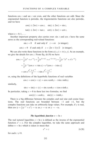 functions cos z and sec z are even, and the other functions are odd. Since the
exponential function is periodic, the trigonometric functions are also periodic,
and we have
cos…z  2n† ˆ cos z; sin…z  2n† ˆ sin z;
tan…z  2n† ˆ tan z; cot…z  2n† ˆ cot z;
where n ˆ 0; 1; . . . :
Another important property also carries over: sin z and cos z have the same
zeros as the corresponding real-valued functions:
sin z ˆ 0 if and only if z ˆ n …n integer†;
cos z ˆ 0 if and only if z ˆ …2n ‡ 1†=2 …n integer†:
We can also write these functions in the form u…x; y† ‡ iv…x; y†. As an example,
we give the details for cos z. From Eq. (6.19) we have
cos z ˆ
1
2
…eiz
‡ eÿiz
† ˆ
1
2
…ei…x‡iy†
‡ eÿi…x‡iy†
† ˆ
1
2
…eÿy
eix
‡ ey
eÿix
†
ˆ
1
2
‰eÿy
…cos x ‡ i sin x† ‡ ey
…cos x ÿ i sin x†Š
ˆ cos x
ey
‡ eÿy
2
ÿ i sin x
ey
ÿ eÿy
2
or, using the de®nitions of the hyperbolic functions of real variables
cos z ˆ cos…x ‡ iy† ˆ cos x cosh y ÿ i sin x sinh y;
similarly,
sin z ˆ sin…x ‡ iy† ˆ sin x cosh y ‡ i cos x sinh y:
In particular, taking x ˆ 0 in these last two formulas, we ®nd
cos…iy† ˆ cosh y; sin…iy† ˆ i sinh y:
There is a big diÿerence between the complex and real sine and cosine func-
tions. The real functions are bounded between ÿ1 and ‡1, but the
complex functions can take on arbitrarily large values. For example, if y is real,
then cos iy ˆ 1
2 …eÿy
‡ ey
† ! 1 as y ! 1 or y ! ÿ1.
The logarithmic function w ˆ ln z
The real natural logarithm y ˆ ln x is de®ned as the inverse of the exponential
function ey
ˆ x. For the complex logarithm, we take the same approach and
de®ne w ˆ ln z which is taken to mean that
ew
ˆ z …6:20†
for each z 6ˆ 0.
252
FUNCTIONS OF A COMPLEX VARIABLE
 