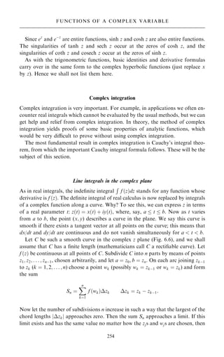 Since ez
and eÿz
are entire functions, sinh z and cosh z are also entire functions.
The singularities of tanh z and sech z occur at the zeros of cosh z, and the
singularities of coth z and cosech z occur at the zeros of sinh z.
As with the trigonometric functions, basic identities and derivative formulas
carry over in the same form to the complex hyperbolic functions (just replace x
by z). Hence we shall not list them here.
Complex integration
Complex integration is very important. For example, in applications we often en-
counter real integrals which cannot be evaluated by the usual methods, but we can
get help and relief from complex integration. In theory, the method of complex
integration yields proofs of some basic properties of analytic functions, which
would be very dicult to prove without using complex integration.
The most fundamental result in complex integration is Cauchy's integral theo-
rem, from which the important Cauchy integral formula follows. These will be the
subject of this section.
Line integrals in the complex plane
As in real integrals, the inde®nite integral
R
f …z†dz stands for any function whose
derivative is f …z†. The de®nite integral of real calculus is now replaced by integrals
of a complex function along a curve. Why? To see this, we can express z in terms
of a real parameter t: z…t† ˆ x…t† ‡ iy…t†, where, say, a  t  b. Now as t varies
from a to b, the point (x; y) describes a curve in the plane. We say this curve is
smooth if there exists a tangent vector at all points on the curve; this means that
dx/dt and dy/dt are continuous and do not vanish simultaneously for a  t  b.
Let C be such a smooth curve in the complex z plane (Fig. 6.6), and we shall
assume that C has a ®nite length (mathematicians call C a recti®able curve). Let
f …z† be continuous at all points of C. Subdivide C into n parts by means of points
z1; z2; . . . ; znÿ1, chosen arbitrarily, and let a ˆ z0; b ˆ zn. On each arc joining zkÿ1
to zk (k ˆ 1; 2; . . . ; n) choose a point wk (possibly wk ˆ zkÿ1 or wk ˆ zk) and form
the sum
Sn ˆ
X
n
kˆ1
f …wk†zk zk ˆ zk ÿ zkÿ1:
Now let the number of subdivisions n increase in such a way that the largest of the
chord lengths jzkj approaches zero. Then the sum Sn approaches a limit. If this
limit exists and has the same value no matter how the zjs and wjs are chosen, then
254
FUNCTIONS OF A COMPLEX VARIABLE
 