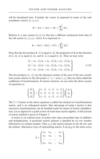 will be introduced later. Consider the vector A expressed in terms of the unit
coordinate vectors …^
e1; ^
e2; ^
e3†:
A ˆ A1^
e1 ‡ A2^
e2 ‡ A^
e3 ˆ
X
3
iˆ1
Ai^
ei:
Relative to a new system …^
e0
1; ^
e0
2; ^
e0
3† that has a diÿerent orientation from that of
the old system …^
e1; ^
e2; ^
e3†, vector A is expressed as
A ˆ A0
1^
e0
1 ‡ A0
2^
e0
2 ‡ A0
^
e0
3 ˆ
X
3
iˆ1
A0
i ^
e0
i :
Note that the dot product A  ^
e0
1 is equal to A0
1, the projection of A on the direction
of ^
e0
1; A  ^
e0
2 is equal to A0
2, and A  ^
e0
3 is equal to A0
3. Thus we may write
A0
1 ˆ …^
e1  ^
e0
1†A1 ‡ …^
e2  ^
e0
1†A2 ‡ …^
e3  ^
e0
1†A3;
A0
2 ˆ …^
e1  ^
e0
2†A1 ‡ …^
e2  ^
e0
2†A2 ‡ …^
e3  ^
e0
2†A3;
A0
3 ˆ …^
e1  ^
e0
3†A1 ‡ …^
e2  ^
e0
3†A2 ‡ …^
e3  ^
e0
3†A3:
9


=


;
…1:23†
The dot products …^
ei  ^
e0
j † are the direction cosines of the axes of the new coordi-
nate system relative to the old system: ^
e0
i  ^
ej ˆ cos…x0
i ; xj†; they are often called the
coecients of transformation. In matrix notation, we can write the above system
of equations as
A0
1
A0
2
A0
3
0
B
@
1
C
A ˆ
^
e1  ^
e0
1 ^
e2  ^
e0
1 ^
e3  ^
e0
1
^
e1  ^
e0
2 ^
e2  ^
e0
2 ^
e3  ^
e0
2
^
e1  ^
e0
3 ^
e2  ^
e0
3 ^
e3  ^
e0
3
0
B
@
1
C
A
A1
A2
A3
0
B
@
1
C
A:
The 3  3 matrix in the above equation is called the rotation (or transformation)
matrix, and is an orthogonal matrix. One advantage of using a matrix is that
successive transformations can be handled easily by means of matrix multiplica-
tion. Let us digress for a quick review of some basic matrix algebra. A full account
of matrix method is given in Chapter 3.
A matrix is an ordered array of scalars that obeys prescribed rules of addition
and multiplication. A particular matrix element is speci®ed by its row number
followed by its column number. Thus aij is the matrix element in the ith row and
jth column. Alternative ways of representing matrix ~
A are [aij] or the entire array
~
A ˆ
a11 a12 ::: a1n
a21 a22 ::: a2n
::: ::: ::: :::
am1 am2 ::: amn
0
B
B
B
B
@
1
C
C
C
C
A
:
12
VECTOR AND TENSOR ANALYSIS
 