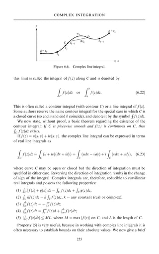 this limit is called the integral of f …z† along C and is denoted by
Z
C
f …z†dz or
Z b
a
f …z†dz: …6:22†
This is often called a contour integral (with contour C) or a line integral of f …z†.
Some authors reserve the name contour integral for the special case in which C is
a closed curve (so end a and end b coincide), and denote it by the symbol
H
f …z†dz.
We now state, without proof, a basic theorem regarding the existence of the
contour integral: If C is piecewise smooth and f(z) is continuous on C, then
R
C f …z†dz exists.
If f …z† ˆ u…x; y† ‡ iv…x; y†, the complex line integral can be expressed in terms
of real line integrals as
Z
C
f …z†dz ˆ
Z
C
…u ‡ iv†…dx ‡ idy† ˆ
Z
C
…udx ÿ vdy† ‡ i
Z
C
…vdx ‡ udy†; …6:23†
where curve C may be open or closed but the direction of integration must be
speci®ed in either case. Reversing the direction of integration results in the change
of sign of the integral. Complex integrals are, therefore, reducible to curvilinear
real integrals and possess the following properties:
(1)
R
C ‰ f …z† ‡ g…z†Šdz ˆ
R
C f …z†dz ‡
R
C g…z†dz;
(2)
R
C kf …z†dz ˆ k
R
C f …z†dz, k ˆ any constant (real or complex);
(3)
Rb
a f …z†dz ˆ ÿ
Ra
b f …z†dz;
(4)
Rb
a f …z†dz ˆ
Rm
a f …z†d ‡
Rb
m f …z†dz;
(5) j
R
C f …z†dzj  ML, where M ˆ max j f …z†j on C, and L is the length of C.
Property (5) is very useful, because in working with complex line integrals it is
often necessary to establish bounds on their absolute values. We now give a brief
255
COMPLEX INTEGRATION
Figure 6.6. Complex line integral.
 
