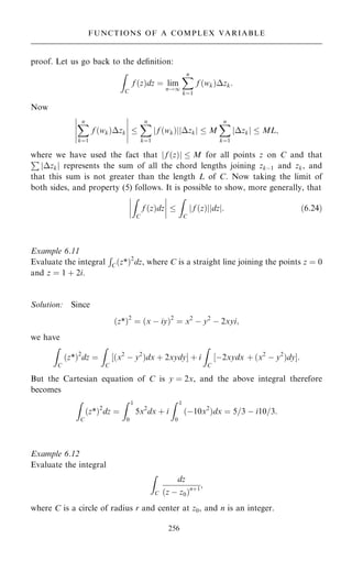 proof. Let us go back to the de®nition:
Z
C
f …z†dz ˆ lim
n!1
X
n
kˆ1
f …wk†zk:
Now
X
n
kˆ1
f …wk†zk
ÿ
ÿ
ÿ
ÿ
ÿ
ÿ
ÿ
ÿ
ÿ
ÿ

X
n
kˆ1
f …wk†
j j zk
j j  M
X
n
kˆ1
zk
j j  ML;
where we have used the fact that j f …z†j  M for all points z on C and that
P
jzkj represents the sum of all the chord lengths joining zkÿ1 and zk, and
that this sum is not greater than the length L of C. Now taking the limit of
both sides, and property (5) follows. It is possible to show, more generally, that
Z
C
f …z†dz
ÿ
ÿ
ÿ
ÿ
ÿ
ÿ
ÿ
ÿ 
Z
C
f …z†
j j dz
j j: …6:24†
Example 6.11
Evaluate the integral
R
C…z*†2
dz, where C is a straight line joining the points z ˆ 0
and z ˆ 1 ‡ 2i.
Solution: Since
…z*†2
ˆ …x ÿ iy†2
ˆ x2
ÿ y2
ÿ 2xyi;
we have
Z
C
…z*†2
dz ˆ
Z
C
‰…x2
ÿ y2
†dx ‡ 2xydyŠ ‡ i
Z
C
‰ÿ2xydx ‡ …x2
ÿ y2
†dyŠ:
But the Cartesian equation of C is y ˆ 2x, and the above integral therefore
becomes
Z
C
…z*†2
dz ˆ
Z 1
0
5x2
dx ‡ i
Z 1
0
…ÿ10x2
†dx ˆ 5=3 ÿ i10=3:
Example 6.12
Evaluate the integral
Z
C
dz
…z ÿ z0†n‡1
;
where C is a circle of radius r and center at z0, and n is an integer.
256
FUNCTIONS OF A COMPLEX VARIABLE
 