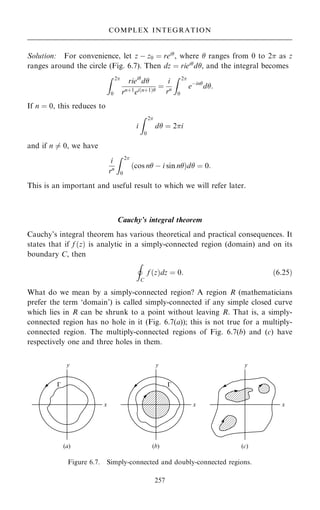 Solution: For convenience, let z ÿ z0 ˆ rei
, where  ranges from 0 to 2 as z
ranges around the circle (Fig. 6.7). Then dz ˆ riei
d, and the integral becomes
Z 2
0
riei
d
rn‡1
ei…n‡1†
ˆ
i
rn
Z 2
0
eÿin
d:
If n ˆ 0, this reduces to
i
Z 2
0
d ˆ 2i
and if n 6ˆ 0, we have
i
rn
Z 2
0
…cos n ÿ i sin n†d ˆ 0:
This is an important and useful result to which we will refer later.
Cauchy's integral theorem
Cauchy's integral theorem has various theoretical and practical consequences. It
states that if f …z† is analytic in a simply-connected region (domain) and on its
boundary C, then
I
C
f …z†dz ˆ 0: …6:25†
What do we mean by a simply-connected region? A region R (mathematicians
prefer the term `domain') is called simply-connected if any simple closed curve
which lies in R can be shrunk to a point without leaving R. That is, a simply-
connected region has no hole in it (Fig. 6.7(a)); this is not true for a multiply-
connected region. The multiply-connected regions of Fig. 6.7(b) and (c) have
respectively one and three holes in them.
257
COMPLEX INTEGRATION
Figure 6.7. Simply-connected and doubly-connected regions.
 