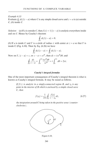 Example 6.13
Evaluate
H
C dz=…z ÿ a† where C is any simple closed curve and z ˆ a is (a) outside
C, (b) inside C.
Solution: (a) If a is outside C, then f …z† ˆ 1=…z ÿ a† is analytic everywhere inside
and on C. Hence by Cauchy's theorem
I
C
dz=…z ÿ a† ˆ 0:
(b) If a is inside C and ÿ is a circle of radius 2 with center at z ˆ a so that ÿ is
inside C (Fig. 6.10). Then by Eq. (6.26) we have
I
C
dz=…z ÿ a† ˆ
I
ÿ
dz=…z ÿ a†:
Now on ÿ, jz ÿ aj ˆ , or z ÿ a ˆ ei
, then dz ˆ iei
d, and
I
ÿ
dz
z ÿ a
ˆ
Z 2
0
iei
d
ei
ˆ i
Z 2
0
d ˆ 2i:
Cauchy's integral formulas
One of the most important consequences of Cauchy's integral theorem is what is
known as Cauchy's integral formula. It may be stated as follows.
If f(z) is analytic in a simply-connected region R, and z0 is any
point in the interior of R which is enclosed by a simple closed curve
C, then
f …z0† ˆ
1
2i
I
C
f …z†
z ÿ z0
dz; …6:27†
the integration around C being taken in the positive sense (counter-
clockwise).
260
FUNCTIONS OF A COMPLEX VARIABLE
Figure 6.10.
 