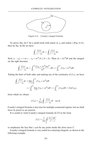 To prove this, let ÿ be a small circle with center at z0 and radius r (Fig. 6.11),
then by Eq. (6.26) we have
I
C
f …z†
z ÿ z0
dz ˆ
I
ÿ
f …z†
z ÿ z0
dz:
Now jz ÿ z0j ˆ r or z ÿ z0 ˆ rei
; 0    2. Then dz ˆ irei
d and the integral
on the right becomes
I
ÿ
f …z†
z ÿ z0
dz ˆ
Z 2
0
f …z0 ‡ rei
†irei
rei
d ˆ i
Z 2
0
f …z0 ‡ rei
†d:
Taking the limit of both sides and making use of the continuity of f …z†, we have
I
C
f …z†
z ÿ z0
dz ˆ lim
r!0
Z 2
0
f …z0 ‡ rei
†d
ˆ i
Z 2
0
lim
r!0
f …z0 ‡ rei
†d ˆ i
Z 2
0
f …z0†d ˆ 2if …z0†;
from which we obtain
f …z0† ˆ
1
2i
I
C
f …z†
z ÿ z0
dz q:e:d:
Cauchy's integral formula is also true for multiply-connected regions, but we shall
leave its proof as an exercise.
It is useful to write Cauchy's integral formula (6.27) in the form
f …z† ˆ
1
2i
I
C
f …z0
†dz0
z0
ÿ z
to emphasize the fact that z can be any point inside the close curve C.
Cauchy's integral formula is very useful in evaluating integrals, as shown in the
following example.
261
COMPLEX INTEGRATION
Figure 6.11. Cauchy's integral formula.
 