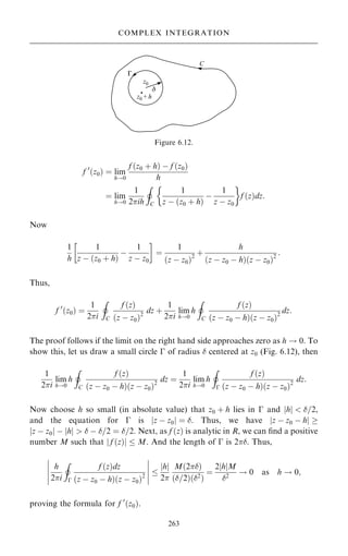 f 0
…z0† ˆ lim
h!0
f …z0 ‡ h† ÿ f …z0†
h
ˆ lim
h!0
1
2ih
I
C
1
z ÿ …z0 ‡ h†
ÿ
1
z ÿ z0
 
f …z†dz:
Now
1
h
1
z ÿ …z0 ‡ h†
ÿ
1
z ÿ z0
 
ˆ
1
…z ÿ z0†2
‡
h
…z ÿ z0 ÿ h†…z ÿ z0†2
:
Thus,
f 0
…z0† ˆ
1
2i
I
C
f …z†
…z ÿ z0†2
dz ‡
1
2i
lim
h!0
h
I
C
f …z†
…z ÿ z0 ÿ h†…z ÿ z0†2
dz:
The proof follows if the limit on the right hand side approaches zero as h ! 0. To
show this, let us draw a small circle ÿ of radius  centered at z0 (Fig. 6.12), then
1
2i
lim
h!0
h
I
C
f …z†
…z ÿ z0 ÿ h†…z ÿ z0†2
dz ˆ
1
2i
lim
h!0
h
I
ÿ
f …z†
…z ÿ z0 ÿ h†…z ÿ z0†2
dz:
Now choose h so small (in absolute value) that z0 ‡ h lies in ÿ and jhj  =2,
and the equation for ÿ is jz ÿ z0j ˆ . Thus, we have jz ÿ z0 ÿ hj 
jz ÿ z0j ÿ jhj   ÿ =2 ˆ =2. Next, as f …z† is analytic in R, we can ®nd a positive
number M such that j f …z†j  M. And the length of ÿ is 2. Thus,
h
2i
I
ÿ
f …z†dz
…z ÿ z0 ÿ h†…z ÿ z0†2
ÿ
ÿ
ÿ
ÿ
ÿ
ÿ
ÿ
ÿ
ÿ
ÿ

h
j j
2
M…2†
…=2†…2†
ˆ
2 h
j jM
2
! 0 as h ! 0;
proving the formula for f 0
…z0†.
263
COMPLEX INTEGRATION
Figure 6.12.
 