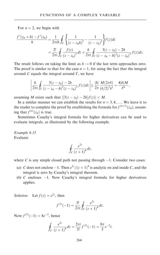 For n ˆ 2, we begin with
f 0
…z0 ‡ h† ÿ f 0
…z0†
h
ˆ
1
2ih
I
C
1
…z ÿ z0h†2
ÿ
1
…z ÿ z0†2
( )
f …z†dz
ˆ
2!
2i
I
C
f …z†
…z ÿ z0†3
dz ‡
h
2i
I
C
3…z ÿ z0† ÿ 2h
…z ÿ z0 ÿ h†2
…z ÿ z0†3
f …z†dz:
The result follows on taking the limit as h ! 0 if the last term approaches zero.
The proof is similar to that for the case n ˆ 1, for using the fact that the integral
around C equals the integral around ÿ, we have
h
2i
I
ÿ
3…z ÿ z0† ÿ 2h
…z ÿ z0 ÿ h†2
…z ÿ z0†3
f …z†dz 
h
j j
2
M…2†
…=2†2
3
ˆ
4 h
j jM
4
;
ÿ
ÿ
ÿ
ÿ
ÿ
ÿ
ÿ
ÿ
ÿ
ÿ
assuming M exists such that j‰3…z ÿ z0† ÿ 2hŠ f …z†j  M.
In a similar manner we can establish the results for n ˆ 3; 4; . . .. We leave it to
the reader to complete the proof by establishing the formula for f …n‡1†
…z0†, assum-
ing that f …n†
…z0† is true.
Sometimes Cauchy's integral formula for higher derivatives can be used to
evaluate integrals, as illustrated by the following example.
Example 6.15
Evaluate
I
C
e2z
…z ‡ 1†4
dz;
where C is any simple closed path not passing through ÿ1. Consider two cases:
(a) C does not enclose ÿ1. Then e2z
=…z ‡ 1†4
is analytic on and inside C, and the
integral is zero by Cauchy's integral theorem.
(b) C encloses ÿ1. Now Cauchy's integral formula for higher derivatives
applies.
Solution: Let f …z† ˆ e2z
, then
f …3†
…ÿ1† ˆ
3!
2i
I
C
e2z
…z ‡ 1†4
dz:
Now f …3†
…ÿ1† ˆ 8eÿ2
, hence
I
C
e2z
…z ‡ 1†4
dz ˆ
2i
3!
f …3†
…ÿ1† ˆ
8
3
eÿ2
i:
264
FUNCTIONS OF A COMPLEX VARIABLE
 