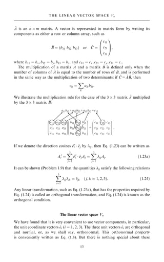 ~
A is an n  m matrix. A vector is represented in matrix form by writing its
components as either a row or column array, such as
~
B ˆ …b11 b12 b13† or ~
C ˆ
c11
c21
c31
0
B
@
1
C
A;
where b11 ˆ bx; b12 ˆ by; b13 ˆ bz, and c11 ˆ cx; c21 ˆ cy; c31 ˆ cz.
The multiplication of a matrix ~
A and a matrix ~
B is de®ned only when the
number of columns of ~
A is equal to the number of rows of ~
B, and is performed
in the same way as the multiplication of two determinants: if ~
C= ~
A ~
B, then
cij ˆ
X
k
aikbkl:
We illustrate the multiplication rule for the case of the 3  3 matrix ~
A multiplied
by the 3  3 matrix ~
B:
If we denote the direction cosines ^
e0
i  ^
ej by ij, then Eq. (1.23) can be written as
A0
i ˆ
X
3
jˆ1
^
e0
i  ^
ejAj ˆ
X
3
jˆ1
ijAj: …1:23a†
It can be shown (Problem 1.9) that the quantities ij satisfy the following relations
X
3
iˆ1
ijik ˆ jk … j; k ˆ 1; 2; 3†: …1:24†
Any linear transformation, such as Eq. (1.23a), that has the properties required by
Eq. (1.24) is called an orthogonal transformation, and Eq. (1.24) is known as the
orthogonal condition.
The linear vector space Vn
We have found that it is very convenient to use vector components, in particular,
the unit coordinate vectors ^
ei (i ˆ 1, 2, 3). The three unit vectors ^
ei are orthogonal
and normal, or, as we shall say, orthonormal. This orthonormal property
is conveniently written as Eq. (1.8). But there is nothing special about these
13
THE LINEAR VECTOR SPACE Vn
.
 