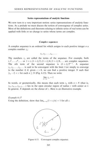Series representations of analytic functions
We now turn to a very important notion: series representations of analytic func-
tions. As a prelude we must discuss the notion of convergence of complex series.
Most of the de®nitions and theorems relating to in®nite series of real terms can be
applied with little or no change to series whose terms are complex.
Complex sequences
A complex sequence is an ordered list which assigns to each positive integer n a
complex number zn:
z1; z2; . . . ; zn; . . . :
The numbers zn are called the terms of the sequence. For example, both
i; i2
; . . . ; in
; . . . or 1 ‡ i; …1 ‡ i†=2; …1 ‡ i†=4; …1 ‡ i†=8; . . . are complex sequences.
The nth term of the second sequence is (1 ‡ i†=2nÿ1
. A sequence
z1; z2; . . . ; zn; . . . is said to be convergent with the limit l (or simply to converge
to the number l) if, given   0, we can ®nd a positive integer N such that
jzn ÿ lj   for each n  N (Fig. 6.13). Then we write
lim
n!1
zn ˆ l:
In words, or geometrically, this means that each term zn with n  N (that is,
zN; zN‡1; zN‡2; . . .† lies in the open circular region of radius  with center at l.
In general, N depends on the choice of . Here is an illustrative example.
Example 6.17
Using the de®nition, show that limn!1…1 ‡ z=n† ˆ 1 for all z.
265
SERIES REPRESENTATIONS OF ANALYTIC FUNCTIONS
Figure 6.13. Convergent complex sequence.
 