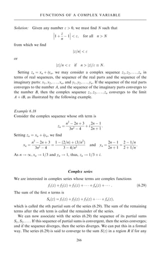Solution: Given any number   0, we must ®nd N such that
1 ‡
z
n
ÿ 1
ÿ
ÿ
ÿ
ÿ
ÿ
ÿ  ; for all n  N
from which we ®nd
z=n
j j  
or
z
j j=n   if n  z
j j=  N:
Setting zn ˆ xn ‡ iyn, we may consider a complex sequence z1; z2; . . . ; zn in
terms of real sequences, the sequence of the real parts and the sequence of the
imaginary parts: x1; x2; . . . ; xn, and y1; y2; . . . ; yn. If the sequence of the real parts
converges to the number A, and the sequence of the imaginary parts converges to
the number B, then the complex sequence z1; z2; . . . ; zn converges to the limit
A ‡ iB, as illustrated by the following example.
Example 6.18
Consider the complex sequence whose nth term is
zn ˆ
n2
ÿ 2n ‡ 3
3n2 ÿ 4
‡ i
2n ÿ 1
2n ‡ 1
:
Setting zn ˆ xn ‡ iyn, we ®nd
xn ˆ
n2
ÿ 2n ‡ 3
3n2
ÿ 4
ˆ
1 ÿ …2=n† ‡ …3=n2
†
3 ÿ 4=n2
and yn ˆ
2n ÿ 1
2n ‡ 1
ˆ
2 ÿ 1=n
2 ‡ 1=n
:
As n ! 1; xn ! 1=3 and yn ! 1, thus, zn ! 1=3 ‡ i.
Complex series
We are interested in complex series whose terms are complex functions
f1…z† ‡ f2…z† ‡ f3…z† ‡    ‡ fn…z† ‡    : …6:29†
The sum of the ®rst n terms is
Sn…z† ˆ f1…z† ‡ f2…z† ‡ f3…z† ‡    ‡ fn…z†;
which is called the nth partial sum of the series (6.29). The sum of the remaining
terms after the nth term is called the remainder of the series.
We can now associate with the series (6.29) the sequence of its partial sums
S1; S2; . . . : If this sequence of partial sums is convergent, then the series converges;
and if the sequence diverges, then the series diverges. We can put this in a formal
way. The series (6.29) is said to converge to the sum S…z† in a region R if for any
266
FUNCTIONS OF A COMPLEX VARIABLE
 