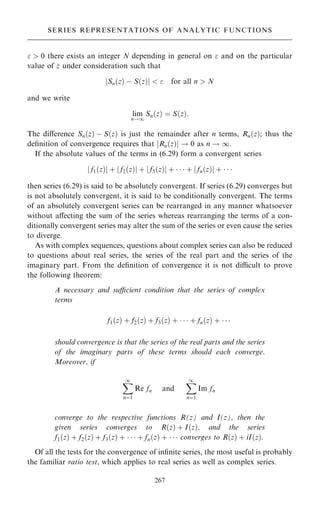 0 there exists an integer N depending in general on  and on the particular
value of z under consideration such that
Sn…z† ÿ S…z†
j j   for all n  N
and we write
lim
n!1
Sn…z† ˆ S…z†:
The diÿerence Sn…z† ÿ S…z† is just the remainder after n terms, Rn…z†; thus the
de®nition of convergence requires that jRn…z†j ! 0 as n ! 1.
If the absolute values of the terms in (6.29) form a convergent series
f1…z†
j j ‡ f2…z†
j j ‡ f3…z†
j j ‡    ‡ fn…z†
j j ‡   
then series (6.29) is said to be absolutely convergent. If series (6.29) converges but
is not absolutely convergent, it is said to be conditionally convergent. The terms
of an absolutely convergent series can be rearranged in any manner whatsoever
without aÿecting the sum of the series whereas rearranging the terms of a con-
ditionally convergent series may alter the sum of the series or even cause the series
to diverge.
As with complex sequences, questions about complex series can also be reduced
to questions about real series, the series of the real part and the series of the
imaginary part. From the de®nition of convergence it is not dicult to prove
the following theorem:
A necessary and sucient condition that the series of complex
terms
f1…z† ‡ f2…z† ‡ f3…z† ‡    ‡ fn…z† ‡   
should convergence is that the series of the real parts and the series
of the imaginary parts of these terms should each converge.
Moreover, if
X
1
nˆ1
Re fn and
X
1
nˆ1
Im fn
converge to the respective functions R(z) and I(z), then the
given series converges to R…z† ‡ I…z†, and the series
f1…z† ‡ f2…z† ‡ f3…z† ‡    ‡ fn…z† ‡    converges to R…z† ‡ iI…z†.
Of all the tests for the convergence of in®nite series, the most useful is probably
the familiar ratio test, which applies to real series as well as complex series.
267
SERIES REPRESENTATIONS OF ANALYTIC FUNCTIONS
 