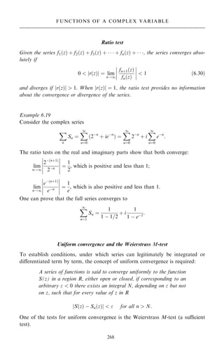 Ratio test
Given the series f1…z† ‡ f2…z† ‡ f3…z† ‡    ‡ fn…z† ‡   , the series converges abso-
lutely if
0  r…z†
j j ˆ lim
n!1
fn‡1…z†
fn…z†
ÿ
ÿ
ÿ
ÿ
ÿ
ÿ
ÿ
ÿ  1 …6:30†
and diverges if jr…z†j  1. When jr…z†j ˆ 1, the ratio test provides no information
about the convergence or divergence of the series.
Example 6.19
Consider the complex series
X
n
Sn ˆ
X
1
nˆ0
2ÿn
‡ ieÿn
… † ˆ
X
1
nˆ0
2ÿn
‡ i
X
1
nˆ0
eÿn
:
The ratio tests on the real and imaginary parts show that both converge:
lim
n!1
2ÿ…n‡1†
2ÿn
ÿ
ÿ
ÿ
ÿ
ÿ
ÿ
ÿ
ÿ
ÿ
ÿ
ˆ
1
2
, which is positive and less than 1;
lim
n!1
eÿ…n‡1†
eÿn
ÿ
ÿ
ÿ
ÿ
ÿ
ÿ
ÿ
ÿ
ÿ
ÿ
ˆ
1
e
, which is also positive and less than 1.
One can prove that the full series converges to
X
1
nˆ1
Sn ˆ
1
1 ÿ 1=2
‡ i
1
1 ÿ eÿ1
:
Uniform convergence and the Weierstrass M-test
To establish conditions, under which series can legitimately be integrated or
diÿerentiated term by term, the concept of uniform convergence is required:
A series of functions is said to converge uniformly to the function
S(z) in a region R, either open or closed, if corresponding to an
arbitrary   0 there exists an integral N, depending on  but not
on z, such that for every value of z in R
S…z† ÿ Sn…z†
j j   for all n  N:
One of the tests for uniform convergence is the Weierstrass M-test (a sucient
test).
268
FUNCTIONS OF A COMPLEX VARIABLE
 