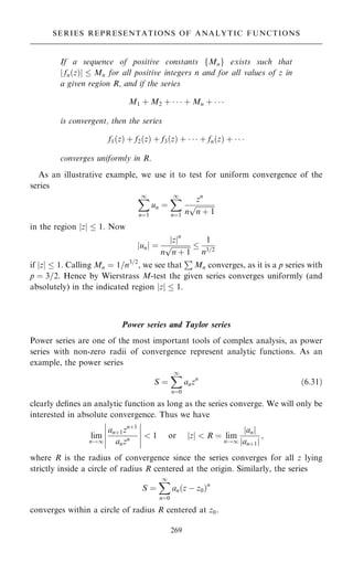 If a sequence of positive constants fMng exists such that
j fn…z†j  Mn for all positive integers n and for all values of z in
a given region R, and if the series
M1 ‡ M2 ‡    ‡ Mn ‡   
is convergent, then the series
f1…z† ‡ f2…z† ‡ f3…z† ‡    ‡ fn…z† ‡   
converges uniformly in R.
As an illustrative example, we use it to test for uniform convergence of the
series
X
1
nˆ1
un ˆ
X
1
nˆ1
zn
n

n ‡ 1
p
in the region jzj  1. Now
junj ˆ
jzjn
n

n ‡ 1
p 
1
n3=2
if jzj  1. Calling Mn ˆ 1=n3=2
, we see that
P
Mn converges, as it is a p series with
p ˆ 3=2. Hence by Wierstrass M-test the given series converges uniformly (and
absolutely) in the indicated region jzj  1.
Power series and Taylor series
Power series are one of the most important tools of complex analysis, as power
series with non-zero radii of convergence represent analytic functions. As an
example, the power series
S ˆ
X
1
nˆ0
anzn
…6:31†
clearly de®nes an analytic function as long as the series converge. We will only be
interested in absolute convergence. Thus we have
lim
n!1
an‡1zn‡1
anzn
ÿ
ÿ
ÿ
ÿ
ÿ
ÿ
ÿ
ÿ
ÿ
ÿ
 1 or z
j j  R ˆ lim
n!1
an
j j
an‡1
j j
;
where R is the radius of convergence since the series converges for all z lying
strictly inside a circle of radius R centered at the origin. Similarly, the series
S ˆ
X
1
nˆ0
an…z ÿ z0†n
converges within a circle of radius R centered at z0.
269
SERIES REPRESENTATIONS OF ANALYTIC FUNCTIONS
 