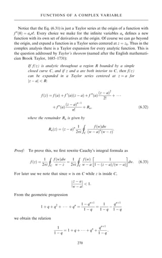 Notice that the Eq. (6.31) is just a Taylor series at the origin of a function with
f n
…0† ˆ ann!. Every choice we make for the in®nite variables an de®nes a new
function with its own set of derivatives at the origin. Of course we can go beyond
the origin, and expand a function in a Taylor series centered at z ˆ z0. Thus in the
complex analysis there is a Taylor expansion for every analytic function. This is
the question addressed by Taylor's theorem (named after the English mathemati-
cian Brook Taylor, 1685±1731):
If f(z) is analytic throughout a region R bounded by a simple
closed curve C, and if z and a are both interior to C, then f(z)
can be expanded in a Taylor series centered at z ˆ a for
jz ÿ aj  R:
f …z† ˆ f …a† ‡ f 0
…a†…z ÿ a† ‡ f 00
…a†
…z ÿ a†2
2!
‡   
‡ f n
…a†
…z ÿ a†nÿ1
n!
‡ Rn; …6:32†
where the remainder Rn is given by
Rn…z† ˆ …z ÿ a†n 1
2i
I
C
f …w†dw
…w ÿ a†n
…w ÿ z†
:
Proof: To prove this, we ®rst rewrite Cauchy's integral formula as
f …z† ˆ
1
2i
I
C
f …w†dw
w ÿ z
ˆ
1
2i
I
C
f …w†
w ÿ a
1
1 ÿ …z ÿ a†=…w ÿ a†
 
dw: …6:33†
For later use we note that since w is on C while z is inside C,
z ÿ a
w ÿ a
ÿ
ÿ
ÿ
ÿ
ÿ
ÿ  1:
From the geometric progression
1 ‡ q ‡ q2
‡    ‡ qn
ˆ
1 ÿ qn‡1
1 ÿ q
ˆ
1
1 ÿ q
ÿ
qn‡1
1 ÿ q
we obtain the relation
1
1 ÿ q
ˆ 1 ‡ q ‡    ‡ qn
‡
qn‡1
1 ÿ q
:
270
FUNCTIONS OF A COMPLEX VARIABLE
 