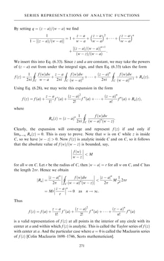 By setting q ˆ …z ÿ a†=…w ÿ a† we ®nd
1
1 ÿ ‰…z ÿ a†=…w ÿ a†Š
ˆ 1 ‡
z ÿ a
w ÿ a
‡
z ÿ a
w ÿ a
 2
‡    ‡
z ÿ a
w ÿ a
 n
‡
‰…z ÿ a†=…w ÿ a†Šn‡1
…w ÿ z†=…w ÿ a†
:
We insert this into Eq. (6.33). Since z and a are constant, we may take the powers
of (z ÿ a) out from under the integral sign, and then Eq. (6.33) takes the form
f …z† ˆ
1
2i
I
C
f …w†dw
w ÿ a
‡
z ÿ a
2i
I
C
f …w†dw
…w ÿ a†2
‡    ‡
…z ÿ a†n
2i
I
C
f …w†dw
…w ÿ a†n‡1
‡ Rn…z†:
Using Eq. (6.28), we may write this expansion in the form
f …z† ˆ f …a† ‡
z ÿ a
1!
f 0
…a† ‡
…z ÿ a†2
2!
f 00
…a† ‡    ‡
…z ÿ a†n
n!
f n
…a† ‡ Rn…z†;
where
Rn…z† ˆ …z ÿ a†n 1
2i
I
C
f …w†dw
…w ÿ a†n
…w ÿ z†
:
Clearly, the expansion will converge and represent f …z† if and only if
limn!1 Rn…z† ˆ 0. This is easy to prove. Note that w is on C while z is inside
C, so we have jw ÿ zj  0. Now f …z† is analytic inside C and on C, so it follows
that the absolute value of f …w†=…w ÿ z† is bounded, say,
f …w†
w ÿ z
ÿ
ÿ
ÿ
ÿ
ÿ
ÿ
ÿ
ÿ  M
for all w on C. Let r be the radius of C, then jw ÿ aj ˆ r for all w on C, and C has
the length 2r. Hence we obtain
Rn
j j ˆ
jz ÿ ajn
2
I
C
f …w†dw
…w ÿ a†n
…w ÿ z†
ÿ
ÿ
ÿ
ÿ
ÿ
ÿ
ÿ
ÿ 
z ÿ a
j jn
2
M
1
rn 2r
ˆ Mr
z ÿ a
r
ÿ
ÿ
ÿ
ÿ
ÿ
ÿ
n
! 0 as n ! 1:
Thus
f …z† ˆ f …a† ‡
z ÿ a
1!
f 0
…a† ‡
…z ÿ a†2
2!
f 00
…a† ‡    ‡
…z ÿ a†n
n!
f n
…a†
is a valid representation of f …z† at all points in the interior of any circle with its
center at a and within which f …z† is analytic. This is called the Taylor series of f …z†
with center at a. And the particular case where a ˆ 0 is called the Maclaurin series
of f …z† [Colin Maclaurin 1698±1746, Scots mathematician].
271
SERIES REPRESENTATIONS OF ANALYTIC FUNCTIONS
 