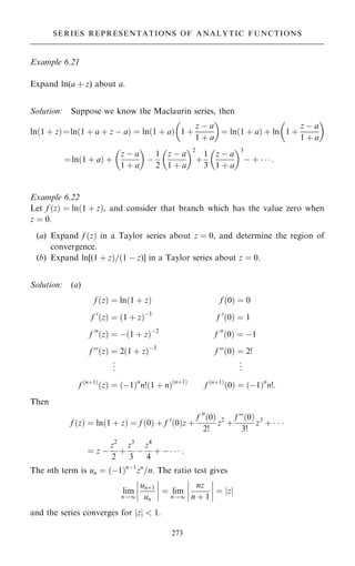Example 6.21
Expand ln(a ‡ z) about a.
Solution: Suppose we know the Maclaurin series, then
ln…1 ‡ z†ˆln…1 ‡ a ‡ z ÿ a† ˆ ln…1 ‡ a† 1 ‡
z ÿ a
1 ‡ a
 
ˆ ln…1 ‡ a† ‡ ln 1 ‡
z ÿ a
1 ‡ a
 
ˆln…1 ‡ a† ‡
z ÿ a
1 ‡ a
 
ÿ
1
2
z ÿ a
1 ‡ a
 2
‡
1
3
z ÿ a
1 ‡ a
 3
ÿ ‡    :
Example 6.22
Let f …z† ˆ ln…1 ‡ z†, and consider that branch which has the value zero when
z ˆ 0.
(a) Expand f …z† in a Taylor series about z ˆ 0, and determine the region of
convergence.
(b) Expand ln[(1 ‡ z†=…1 ÿ z)] in a Taylor series about z ˆ 0.
Solution: (a)
f …z† ˆ ln…1 ‡ z† f …0† ˆ 0
f 0
…z† ˆ …1 ‡ z†ÿ1
f 0
…0† ˆ 1
f 00
…z† ˆ ÿ…1 ‡ z†ÿ2
f 00
…0† ˆ ÿ1
f F…z† ˆ 2…1 ‡ z†ÿ3
f F…0† ˆ 2!
.
.
. .
.
.
f …n‡1†
…z† ˆ …ÿ1†n
n!…1 ‡ n†…n‡1†
f …n‡1†
…0† ˆ …ÿ1†n
n!:
Then
f …z† ˆ ln…1 ‡ z† ˆ f …0† ‡ f 0
…0†z ‡
f 00
…0†
2!
z2
‡
f F…0†
3!
z3
‡   
ˆ z ÿ
z2
2
‡
z3
3
ÿ
z4
4
‡ ÿ    :
The nth term is un ˆ …ÿ1†nÿ1
zn
=n. The ratio test gives
lim
n!1
un‡1
un
ÿ
ÿ
ÿ
ÿ
ÿ
ÿ
ÿ
ÿ ˆ lim
n!1
nz
n ‡ 1
ÿ
ÿ
ÿ
ÿ
ÿ
ÿ
ÿ
ÿ ˆ z
j j
and the series converges for jzj  1.
273
SERIES REPRESENTATIONS OF ANALYTIC FUNCTIONS
 