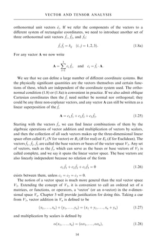 orthonormal unit vectors ^
ei. If we refer the components of the vectors to a
diÿerent system of rectangular coordinates, we need to introduce another set of
three orthonormal unit vectors ^
f1; ^
f2, and ^
f3:
^
fi
^
fj ˆ ij …i; j ˆ 1; 2; 3†: …1:8a†
For any vector A we now write
A ˆ
X
3
iˆ1
ci
^
fi; and ci ˆ ^
fi  A:
We see that we can de®ne a large number of diÿerent coordinate systems. But
the physically signi®cant quantities are the vectors themselves and certain func-
tions of these, which are independent of the coordinate system used. The ortho-
normal condition (1.8) or (1.8a) is convenient in practice. If we also admit oblique
Cartesian coordinates then the ^
fi need neither be normal nor orthogonal; they
could be any three non-coplanar vectors, and any vector A can still be written as a
linear superposition of the ^
fi
A ˆ c1
^
f1 ‡ c2
^
f2 ‡ c3
^
f3: …1:25†
Starting with the vectors ^
fi, we can ®nd linear combinations of them by the
algebraic operations of vector addition and multiplication of vectors by scalars,
and then the collection of all such vectors makes up the three-dimensional linear
space often called V3 (V for vector) or R3 (R for real) or E3 (E for Euclidean). The
vectors ^
f1; ^
f2; ^
f3 are called the base vectors or bases of the vector space V3. Any set
of vectors, such as the ^
fi, which can serve as the bases or base vectors of V3 is
called complete, and we say it spans the linear vector space. The base vectors are
also linearly independent because no relation of the form
c1
^
f1 ‡ c2
^
f2 ‡ c3
^
f3 ˆ 0 …1:26†
exists between them, unless c1 ˆ c2 ˆ c3 ˆ 0.
The notion of a vector space is much more general than the real vector space
V3. Extending the concept of V3, it is convenient to call an ordered set of n
matrices, or functions, or operators, a `vector' (or an n-vector) in the n-dimen-
sional space Vn. Chapter 5 will provide justi®cation for doing this. Taking a cue
from V3, vector addition in Vn is de®ned to be
…x1; . . . ; xn† ‡ …y1; . . . ; yn† ˆ …x1 ‡ y1; . . . ; xn ‡ yn† …1:27†
and multiplication by scalars is de®ned by
…x1; . . . ; xn† ˆ …x1; . . . ; xn†; …1:28†
14
VECTOR AND TENSOR ANALYSIS
 
