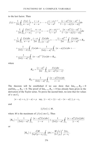 to the last factor. Then
f …z† ˆ
1
2i
I
C1
f …w†
w ÿ a
1 ‡
z ÿ a
w ÿ a
‡    ‡
z ÿ a
w ÿ a
 nÿ1
‡
…z ÿ a†n
=…w ÿ a†n
1 ÿ …z ÿ a†=…w ÿ a†
 
dw
‡
1
2i
I
C2
f …w†
z ÿ a
1 ‡
w ÿ a
z ÿ a
‡    ‡
w ÿ a
z ÿ a
 nÿ1
‡
…w ÿ a†n
=…z ÿ a†n
1 ÿ …w ÿ a†=…z ÿ a†
 
dw
ˆ
1
2i
I
C1
f …w†dw
w ÿ a
‡
z ÿ a
2i
I
C2
f …w†dw
…w ÿ a†2
‡    ‡
…z ÿ a†nÿ1
2i
I
C2
f …w†dw
…w ÿ a†n ‡ Rn1
‡
1
2i…z ÿ a†
I
C2
f …w†dw ‡
1
2i…z ÿ a†2
I
C1
…w ÿ a† f …w†dw ‡   
‡
1
2i…z ÿ a†n
I
C1
…w ÿ a†nÿ1
f …w†dw ‡ Rn2;
where
Rn1 ˆ
…z ÿ a†n
2i
I
C1
f …w†dw
…w ÿ a†n
…w ÿ z†
;
Rn2 ˆ
1
2i…z ÿ a†n
I
C2
…w ÿ a†n
f …w†dw
z ÿ w
:
The theorem will be established if we can show that limn!1 Rn2 ˆ 0
and limn!1 Rn1 ˆ 0. The proof of limn!1 Rn1 ˆ 0 has already been given in the
derivation of the Taylor series. To prove the second limit, we note that for values
of w on C2
jw ÿ aj ˆ r1; jz ÿ aj ˆ  say; jz ÿ wj ˆ j…z ÿ a† ÿ …w ÿ a†j   ÿ r1;
and
j… f …w†j  M;
where M is the maximum of j f …w†j on C2. Thus
Rn2
ÿ
ÿ
ÿ
ÿ ˆ
1
2i…z ÿ a†n
I
C2
…w ÿ a†n
f …w†dw
z ÿ w
ÿ
ÿ
ÿ
ÿ
ÿ
ÿ
ÿ
ÿ 
1
2i
j j z ÿ a
j jn
I
C2
w ÿ a
j jn
f …w†
j j dw
j j
z ÿ w
j j
or
Rn2
ÿ
ÿ
ÿ
ÿ 
rn
1M
2n
… ÿ r1†
I
C2
dw
j j ˆ
M
2
r1

 n
2r1
 ÿ r1
:
276
FUNCTIONS OF A COMPLEX VARIABLE
 