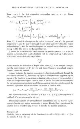 Since r1=  1, the last expression approaches zero as n ! 1. Hence
limn!1 Rn2 ˆ 0 and we have
f …z† ˆ
1
2i
I
C1
f …w†dw
w ÿ a
‡
1
2i
I
C1
f …w†dw
…w ÿ a†2
 #
…z ÿ a†
‡
1
2i
I
C1
f …w†dw
…w ÿ a†3
 #
…z ÿ a†2
‡   
‡
1
2i
I
C2
f …w†dw
 
1
z ÿ a
‡
1
2i
I
C2
…w ÿ a† f …w†dw
 
1
…z ÿ a†2
‡    :
Since f …z† is analytic throughout the region between C1 and C2, the paths of
integration C1 and C2 can be replaced by any other curve C within this region
and enclosing C2. And the resulting integrals are precisely the coecients an given
by Eq. (6.35). This proves the Laurent theorem.
It should be noted that the coecients of the positive powers (z ÿ a) in the
Laurent expansion, while identical in form with the integrals of Eq. (6.28), cannot
be replaced by the derivative expressions
f n
…a†
n!
as they were in the derivation of Taylor series, since f …z† is not analytic through-
out the entire interior of C2 (or C), and hence Cauchy's generalized integral
formula cannot be applied.
In many instances the Laurent expansion of a function is not found through the
use of the formula (6.34), but rather by algebraic manipulations suggested by the
nature of the function. In particular, in dealing with quotients of polynomials it is
often advantageous to express them in terms of partial fractions and then expand
the various denominators in series of the appropriate form through the use of the
binomial expansion, which we assume the reader is familiar with:
…s ‡ t†n
ˆ sn
‡ nsnÿ1
t
n…n ÿ 1†
2!
snÿ2
t2
‡
n…n ÿ 1†…n ÿ 2†
3!
snÿ3
t3
‡    :
This expansion is valid for all values of n if jsj  jtj: If jsj  jtj the expansion is
valid only if n is a non-negative integer.
That such procedures are correct follows from the fact that the Laurent expan-
sion of a function over a given annular ring is unique. That is, if an expansion of the
Laurent type is found by any process, it must be the Laurent expansion.
Example 6.23
Find the Laurent expansion of the function f …z† ˆ …7z ÿ 2†=‰…z ‡ 1†z…z ÿ 2†Š in
the annulus 1  jz ‡ 1j  3.
277
SERIES REPRESENTATIONS OF ANALYTIC FUNCTIONS
 