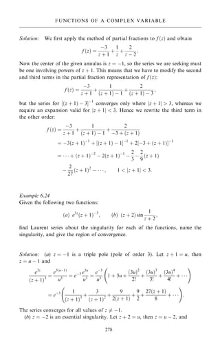 Solution: We ®rst apply the method of partial fractions to f …z† and obtain
f …z† ˆ
ÿ3
z ‡ 1
‡
1
z
‡
2
z ÿ 2
:
Now the center of the given annulus is z ˆ ÿ1, so the series we are seeking must
be one involving powers of z ‡ 1. This means that we have to modify the second
and third terms in the partial fraction representation of f …z†:
f …z† ˆ
ÿ3
z ‡ 1
‡
1
…z ‡ 1† ÿ 1
‡
2
…z ‡ 1† ÿ 3
;
but the series for ‰…z ‡ 1† ÿ 3Šÿ1
converges only where jz ‡ 1j  3, whereas we
require an expansion valid for jz ‡ 1j  3. Hence we rewrite the third term in
the other order:
f …z† ˆ
ÿ3
z ‡ 1
‡
1
…z ‡ 1† ÿ 1
‡
2
ÿ3 ‡ …z ‡ 1†
ˆ ÿ3…z ‡ 1†ÿ1
‡ ‰…z ‡ 1† ÿ 1Šÿ1
‡ 2‰ÿ3 ‡ …z ‡ 1†Šÿ1
ˆ    ‡ …z ‡ 1†ÿ2
ÿ 2…z ‡ 1†ÿ1
ÿ
2
3
ÿ
2
9
…z ‡ 1†
ÿ
2
27
…z ‡ 1†2
ÿ    ; 1  jz ‡ 1j  3:
Example 6.24
Given the following two functions:
…a† e3z
…z ‡ 1†ÿ3
; …b† …z ‡ 2† sin
1
z ‡ 2
;
®nd Laurent series about the singularity for each of the functions, name the
singularity, and give the region of convergence.
Solution: (a) z ˆ ÿ1 is a triple pole (pole of order 3). Let z ‡ 1 ˆ u, then
z ˆ u ÿ 1 and
e3z
…z ‡ 1†3
ˆ
e3…uÿ1†
u3
ˆ eÿ3 e3u
u3
ˆ
eÿ3
u3
1 ‡ 3u ‡
…3u†2
2!
‡
…3u†3
3!
‡
…3u†4
4!
‡   
þ !
ˆ eÿ3 1
…z ‡ 1†3
‡
3
…z ‡ 1†2
‡
9
2…z ‡ 1†
‡
9
2
‡
27…z ‡ 1†
8
‡   
þ !
:
The series converges for all values of z 6ˆ ÿ1.
(b) z ˆ ÿ2 is an essential singularity. Let z ‡ 2 ˆ u, then z ˆ u ÿ 2, and
278
FUNCTIONS OF A COMPLEX VARIABLE
 