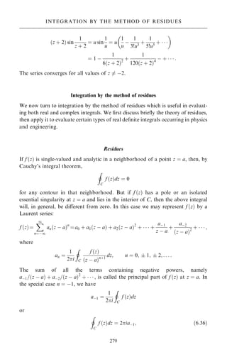 …z ‡ 2† sin
1
z ‡ 2
ˆ u sin
1
u
ˆ u
1
u
ÿ
1
3!u3
‡
1
5!u5
‡   
 
ˆ 1 ÿ
1
6…z ‡ 2†2
‡
1
120…z ‡ 2†4
ÿ ‡    :
The series converges for all values of z 6ˆ ÿ2.
Integration by the method of residues
We now turn to integration by the method of residues which is useful in evaluat-
ing both real and complex integrals. We ®rst discuss brie¯y the theory of residues,
then apply it to evaluate certain types of real de®nite integrals occurring in physics
and engineering.
Residues
If f …z† is single-valued and analytic in a neighborhood of a point z ˆ a, then, by
Cauchy's integral theorem,
I
C
f …z†dz ˆ 0
for any contour in that neighborhood. But if f …z† has a pole or an isolated
essential singularity at z ˆ a and lies in the interior of C, then the above integral
will, in general, be diÿerent from zero. In this case we may represent f …z† by a
Laurent series:
f …z†ˆ
X
1
nˆÿ1
an…z ÿ a†n
ˆa0 ‡ a1…z ÿ a† ‡ a2…z ÿ a†2
‡    ‡
aÿ1
z ÿ a
‡
aÿ2
…z ÿ a†2
‡    ;
where
an ˆ
1
2i
I
C
f …z†
…z ÿ a†n‡1
dz; n ˆ 0;  1;  2; . . . :
The sum of all the terms containing negative powers, namely
aÿ1=…z ÿ a† ‡ aÿ2=…z ÿ a†2
‡    ; is called the principal part of f …z† at z ˆ a. In
the special case n ˆ ÿ1, we have
aÿ1 ˆ
1
2i
I
C
f …z†dz
or
I
C
f …z†dz ˆ 2iaÿ1; …6:36†
279
INTEGRATION BY THE METHOD OF RESIDUES
 