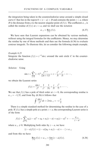 the integration being taken in the counterclockwise sense around a simple closed
curve C that lies in the region 0  jz ÿ aj  D and contains the point z ˆ a, where
D is the distance from a to the nearest singular point of f …z†. The coecient aÿ1 is
called the residue of f …z† at z ˆ a, and we shall use the notation
aÿ1 ˆ Res
zˆa
f …z†: …6:37†
We have seen that Laurent expansions can be obtained by various methods,
without using the integral formulas for the coecients. Hence, we may determine
the residue by one of those methods and then use the formula (6.36) to evaluate
contour integrals. To illustrate this, let us consider the following simple example.
Example 6.25
Integrate the function f …z† ˆ zÿ4
sin z around the unit circle C in the counter-
clockwise sense.
Solution: Using
sin z ˆ
X
1
nˆ0
…ÿ1†n z2n‡1
…2n ‡ 1†!
ˆ z ÿ
z3
3!
‡
z5
5!
ÿ ‡    ;
we obtain the Laurent series
f …z† ˆ
sin z
z4
ˆ
1
z3
ÿ
1
3!z
‡
z
5!
ÿ
z3
7!
‡ ÿ    :
We see that f …z† has a pole of third order at z ˆ 0, the corresponding residue is
aÿ1 ˆ ÿ1=3!, and from Eq. (6.36) it follows that
I
sin z
z4
dz ˆ 2iaÿ1 ˆ ÿi

3
:
There is a simple standard method for determining the residue in the case of a
pole. If f …z† has a simple pole at a point z ˆ a, the corresponding Laurent series is
of the form
f …z† ˆ
X
1
nˆÿ1
an…z ÿ a†n
ˆ a0 ‡ a1…z ÿ a† ‡ a2…z ÿ a†2
‡    ‡
aÿ1
z ÿ a
;
where aÿ1 6ˆ 0. Multiplying both sides by z ÿ a, we have
…z ÿ a† f …z† ˆ …z ÿ a†‰a0 ‡ a1…z ÿ a† ‡   Š ‡ aÿ1
and from this we have
Res
zˆa
f …z† ˆ aÿ1 ˆ lim
z!a
…z ÿ a† f …z†: …6:38†
280
FUNCTIONS OF A COMPLEX VARIABLE
 