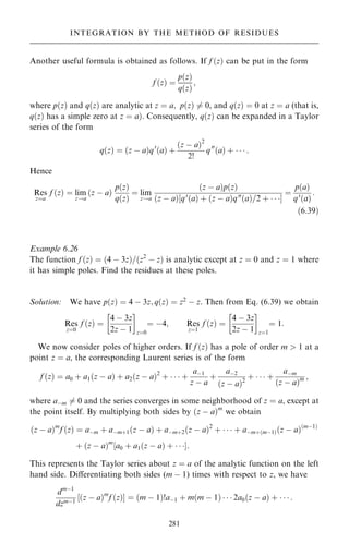 Another useful formula is obtained as follows. If f …z† can be put in the form
f …z† ˆ
p…z†
q…z†
;
where p…z† and q…z† are analytic at z ˆ a; p…z† 6ˆ 0, and q…z† ˆ 0 at z ˆ a (that is,
q…z† has a simple zero at z ˆ a†. Consequently, q…z† can be expanded in a Taylor
series of the form
q…z† ˆ …z ÿ a†q0
…a† ‡
…z ÿ a†2
2!
q00
…a† ‡    :
Hence
Res
zˆa
f …z† ˆ lim
z!a
…z ÿ a†
p…z†
q…z†
ˆ lim
z!a
…z ÿ a†p…z†
…z ÿ a†‰q0
…a† ‡ …z ÿ a†q00
…a†=2 ‡   Š
ˆ
p…a†
q0
…a†
:
…6:39†
Example 6.26
The function f …z† ˆ …4 ÿ 3z†=…z2
ÿ z† is analytic except at z ˆ 0 and z ˆ 1 where
it has simple poles. Find the residues at these poles.
Solution: We have p…z† ˆ 4 ÿ 3z; q…z† ˆ z2
ÿ z. Then from Eq. (6.39) we obtain
Res
zˆ0
f …z† ˆ
4 ÿ 3z
2z ÿ 1
 
zˆ0
ˆ ÿ4; Res
zˆ1
f …z† ˆ
4 ÿ 3z
2z ÿ 1
 
zˆ1
ˆ 1:
We now consider poles of higher orders. If f …z† has a pole of order m  1 at a
point z ˆ a, the corresponding Laurent series is of the form
f …z† ˆ a0 ‡ a1…z ÿ a† ‡ a2…z ÿ a†2
‡    ‡
aÿ1
z ÿ a
‡
aÿ2
…z ÿ a†2
‡    ‡
aÿm
…z ÿ a†m ;
where aÿm 6ˆ 0 and the series converges in some neighborhood of z ˆ a, except at
the point itself. By multiplying both sides by …z ÿ a†m
we obtain
…z ÿ a†m
f …z† ˆ aÿm ‡ aÿm‡1…z ÿ a† ‡ aÿm‡2…z ÿ a†2
‡    ‡ aÿm‡…mÿ1†…z ÿ a†…mÿ1†
‡ …z ÿ a†m
‰a0 ‡ a1…z ÿ a† ‡   Š:
This represents the Taylor series about z ˆ a of the analytic function on the left
hand side. Diÿerentiating both sides (m ÿ 1) times with respect to z, we have
dmÿ1
dzmÿ1
‰…z ÿ a†m
f …z†Š ˆ …m ÿ 1†!aÿ1 ‡ m…m ÿ 1†    2a0…z ÿ a† ‡    :
281
INTEGRATION BY THE METHOD OF RESIDUES
 