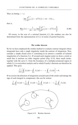 Thus on letting z ! a
lim
z!a
dmÿ1
dzmÿ1
‰…z ÿ a†m
f …z†Š ˆ …m ÿ 1†!aÿ1;
that is,
Res
zˆa
f …z† ˆ
1
…m ÿ 1†!
lim
z!a
dmÿ1
dzmÿ1
…z ÿ a†m
f …z†
‰ Š
( )
: …6:40†
Of course, in the case of a rational function f …z† the residues can also be
determined from the representation of f …z† in terms of partial fractions.
The residue theorem
So far we have employed the residue method to evaluate contour integrals whose
integrands have only a single singularity inside the contour of integration. Now
consider a simple closed curve C containing in its interior a number of isolated
singularities of a function f …z†. If around each singular point we draw a circle so
small that it encloses no other singular points (Fig. 6.15), these small circles,
together with the curve C, form the boundary of a multiply-connected region in
which f …z† is everywhere analytic and to which Cauchy's theorem can therefore be
applied. This gives
1
2i
I
C
f …z†dz ‡
I
C1
f …z†dz ‡    ‡
I
Cm
f …z†dz
 
ˆ 0:
If we reverse the direction of integration around each of the circles and change the
sign of each integral to compensate, this can be written
1
2i
I
C
f …z†dz ˆ
1
2i
I
C1
f …z†dz ‡
1
2i
I
C2
f …z†dz ‡    ‡
1
2i
I
Cm
f …z†dz;
282
FUNCTIONS OF A COMPLEX VARIABLE
Figure 6.15. Residue theorem.
 