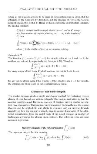 where all the integrals are now to be taken in the counterclockwise sense. But the
integrals on the right are, by de®nition, just the residues of f …z† at the various
isolated singularities within C. Hence we have established an important theorem,
the residue theorem:
If f …z† is analytic inside a simple closed curve C and on C, except
at a ®nite number of singular points a1, a2; . . . ; am in the interior of
C, then
I
C
f …z†dz ˆ 2i
X
m
jˆ1
Res
zˆaj
f …z† ˆ 2i …r1 ‡ r2 ‡    ‡ rm†; …6:41†
where rj is the residue of f …z† at the singular point aj.
Example 6.27
The function f …z† ˆ …4 ÿ 3z†=…z2
ÿ z† has simple poles at z ˆ 0 and z ˆ 1; the
residues are ÿ4 and 1, respectively (cf. Example 6.26). Therefore
I
C
4 ÿ 3z
z2
ÿ z
dz ˆ 2i…ÿ4 ‡ 1† ˆ ÿ6i
for every simple closed curve C which encloses the points 0 and 1, and
I
C
4 ÿ 3z
z2 ÿ z
dz ˆ 2i…ÿ4† ˆ ÿ8i
for any simple closed curve C for which z ˆ 0 lies inside C and z ˆ 1 lies outside,
the integrations being taken in the counterclockwise sense.
Evaluation of real de®nite integrals
The residue theorem yields a simple and elegant method for evaluating certain
classes of complicated real de®nite integrals. One serious restriction is that the
contour must be closed. But many integrals of practical interest involve integra-
tion over open curves. Their paths of integration must be closed before the residue
theorem can be applied. So our ability to evaluate such an integral depends
crucially on how the contour is closed, since it requires knowledge of the addi-
tional contributions from the added parts of the closed contour. A number of
techniques are known for closing open contours. The following types are most
common in practice.
Improper integrals of the rational function
Z 1
ÿ1
f …x†dx
The improper integral has the meaning
Z 1
ÿ1
f …x†dx ˆ lim
a!1
Z 0
a
f …x†dx ‡ lim
b!1
Z b
0
f …x†dx: …6:42†
283
EVALUATION OF REAL DEFINITE INTEGRALS
 