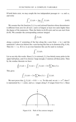 If both limits exist, we may couple the two independent passages to ÿ1 and 1,
and write
Z 1
ÿ1
f …x†dx ˆ lim
r!1
Z r
ÿr
f …x†dx: …6:43†
We assume that the function f …x† is a real rational function whose denominator
is diÿerent from zero for all real x and is of degree at least two units higher than
the degree of the numerator. Then the limits in (6.42) exist and we can start from
(6.43). We consider the corresponding contour integral
I
C
f …z†dz;
along a contour C consisting of the line along the x-axis from ÿr to r and the
semicircle ÿ above (or below) the x-axis having this line as its diameter (Fig. 6.16).
Then let r ! 1. If f …x† is an even function this can be used to evaluate
Z 1
0
f …x†dx:
Let us see why this works. Since f …x† is rational, f …z† has ®nitely many poles in the
upper half-plane, and if we choose r large enough, C encloses all these poles. Then
by the residue theorem we have
I
C
f …z†dz ˆ
Z
ÿ
f …z†dz ‡
Z r
ÿr
f …x†dx ˆ 2i
X
Res f …z†:
This gives
Z r
ÿr
f …x†dx ˆ 2i
X
Res f …z† ÿ
Z
ÿ
f …z†dz:
We next prove that
R
ÿ f …z†dz ! 0 if r ! 1. To this end, we set z ˆ rei
, then ÿ
is represented by r ˆ const, and as z ranges along ÿ;  ranges from 0 to . Since
284
FUNCTIONS OF A COMPLEX VARIABLE
Figure 6.16. Path of the contour integral.
 