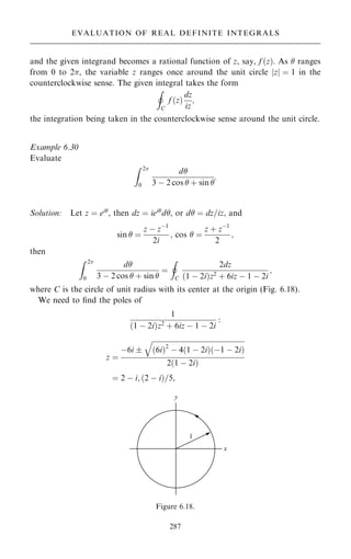 and the given integrand becomes a rational function of z, say, f …z†. As  ranges
from 0 to 2, the variable z ranges once around the unit circle jzj ˆ 1 in the
counterclockwise sense. The given integral takes the form
I
C
f …z†
dz
iz
;
the integration being taken in the counterclockwise sense around the unit circle.
Example 6.30
Evaluate
Z 2
0
d
3 ÿ 2 cos  ‡ sin 
:
Solution: Let z ˆ ei
, then dz ˆ iei
d, or d ˆ dz=iz, and
sin  ˆ
z ÿ zÿ1
2i
; cos  ˆ
z ‡ zÿ1
2
;
then
Z 2
0
d
3 ÿ 2 cos  ‡ sin 
ˆ
I
C
2dz
…1 ÿ 2i†z2 ‡ 6iz ÿ 1 ÿ 2i
;
where C is the circle of unit radius with its center at the origin (Fig. 6.18).
We need to ®nd the poles of
1
…1 ÿ 2i†z2
‡ 6iz ÿ 1 ÿ 2i
:
z ˆ
ÿ6i 

…6i†2
ÿ 4…1 ÿ 2i†…ÿ1 ÿ 2i†
q
2…1 ÿ 2i†
ˆ 2 ÿ i; …2 ÿ i†=5;
287
EVALUATION OF REAL DEFINITE INTEGRALS
Figure 6.18.
 