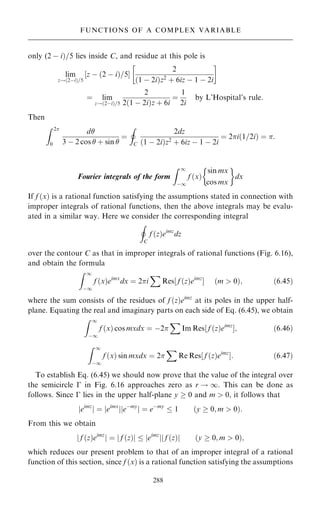 only (2 ÿ i†=5 lies inside C, and residue at this pole is
lim
z!…2ÿi†=5
‰z ÿ …2 ÿ i†=5Š
2
…1 ÿ 2i†z2 ‡ 6iz ÿ 1 ÿ 2i
 
ˆ lim
z!…2ÿi†=5
2
2…1 ÿ 2i†z ‡ 6i
ˆ
1
2i
by L'Hospital's rule:
Then
Z 2
0
d
3 ÿ 2 cos  ‡ sin 
ˆ
I
C
2dz
…1 ÿ 2i†z2
‡ 6iz ÿ 1 ÿ 2i
ˆ 2i…1=2i† ˆ :
Fourier integrals of the form
Z 1
ÿ1
f …x†
sin mx
cos mx
 
dx
If f …x† is a rational function satisfying the assumptions stated in connection with
improper integrals of rational functions, then the above integrals may be evalu-
ated in a similar way. Here we consider the corresponding integral
I
C
f …z†eimz
dz
over the contour C as that in improper integrals of rational functions (Fig. 6.16),
and obtain the formula
Z 1
ÿ1
f …x†eimx
dx ˆ 2i
X
Res‰ f …z†eimz
Š …m  0†; …6:45†
where the sum consists of the residues of f …z†eimz
at its poles in the upper half-
plane. Equating the real and imaginary parts on each side of Eq. (6.45), we obtain
Z 1
ÿ1
f …x† cos mxdx ˆ ÿ2
X
Im Res‰ f …z†eimz
Š; …6:46†
Z 1
ÿ1
f …x† sin mxdx ˆ 2
X
Re Res‰ f …z†eimz
Š: …6:47†
To establish Eq. (6.45) we should now prove that the value of the integral over
the semicircle ÿ in Fig. 6.16 approaches zero as r ! 1. This can be done as
follows. Since ÿ lies in the upper half-plane y  0 and m  0, it follows that
jeimz
j ˆ jeimx
j eÿmy
j j ˆ eÿmy
 1 …y  0; m  0†:
From this we obtain
j f …z†eimz
j ˆ f …z†
j j  jeimz
j f …z†
j j …y  0; m  0†;
which reduces our present problem to that of an improper integral of a rational
function of this section, since f …x† is a rational function satisfying the assumptions
288
FUNCTIONS OF A COMPLEX VARIABLE
 