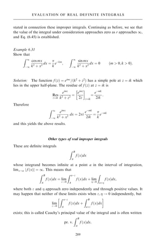 stated in connection these improper integrals. Continuing as before, we see that
the value of the integral under consideration approaches zero as r approaches 1,
and Eq. (6.45) is established.
Example 6.31
Show that
Z 1
ÿ1
cos mx
k2 ‡ x2
dx ˆ

k
eÿkm
;
Z 1
ÿ1
sin mx
k2 ‡ x2
dx ˆ 0 …m  0; k  0†:
Solution: The function f …z† ˆ eimz
=…k2
‡ z2
† has a simple pole at z ˆ ik which
lies in the upper half-plane. The residue of f …z† at z ˆ ik is
Res
zˆik
eimz
k2
‡ z2
ˆ
eimz
2z
 
zˆik
ˆ
eÿmk
2ik
:
Therefore
Z 1
ÿ1
eimx
k2
‡ x2
dx ˆ 2i
eÿmk
2ik
ˆ

k
eÿmk
and this yields the above results.
Other types of real improper integrals
These are de®nite integrals
Z B
A
f …x†dx
whose integrand becomes in®nite at a point a in the interval of integration,
limx!a f …x†
j j ˆ 1. This means that
Z B
A
f …x†dx ˆ lim
!0
Z aÿ
A
f …x†dx ‡ lim
!0
Z
a‡
f …x†dx;
where both  and  approach zero independently and through positive values. It
may happen that neither of these limits exists when ;  ! 0 independently, but
lim
!0
Z aÿ
A
f …x†dx ‡
Z B
a‡
f …x†dx
 
exists; this is called Cauchy's principal value of the integral and is often written
pr: v:
Z B
A
f …x†dx:
289
EVALUATION OF REAL DEFINITE INTEGRALS
 