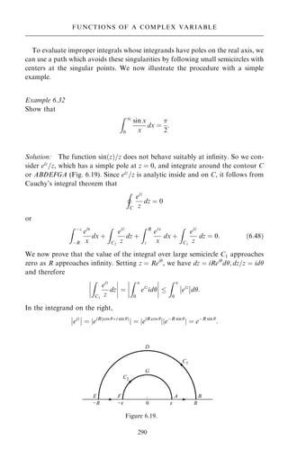 To evaluate improper integrals whose integrands have poles on the real axis, we
can use a path which avoids these singularities by following small semicircles with
centers at the singular points. We now illustrate the procedure with a simple
example.
Example 6.32
Show that
Z 1
0
sin x
x
dx ˆ

2
:
Solution: The function sin…z†=z does not behave suitably at in®nity. So we con-
sider eiz
=z, which has a simple pole at z ˆ 0, and integrate around the contour C
or ABDEFGA (Fig. 6.19). Since eiz
=z is analytic inside and on C, it follows from
Cauchy's integral theorem that
I
C
eiz
z
dz ˆ 0
or
Z ÿ
ÿR
eix
x
dx ‡
Z
C2
eiz
z
dz ‡
Z R

eix
x
dx ‡
Z
C1
eiz
z
dz ˆ 0: …6:48†
We now prove that the value of the integral over large semicircle C1 approaches
zero as R approaches in®nity. Setting z ˆ Rei
, we have dz ˆ iRei
d; dz=z ˆ id
and therefore
Z
C1
eiz
z
dz
ÿ
ÿ
ÿ
ÿ
ÿ
ÿ
ÿ
ÿ ˆ
Z 
0
eiz
id
ÿ
ÿ
ÿ
ÿ
ÿ
ÿ
ÿ
ÿ 
Z 
0
eiz
ÿ
ÿ
ÿ
ÿd:
In the integrand on the right,
eiz
ÿ
ÿ
ÿ
ÿ ˆ jeiR…cos ‡i sin †
j ˆ jeiR cos 
jjeÿR sin 
j ˆ eÿR sin 
:
290
FUNCTIONS OF A COMPLEX VARIABLE
Figure 6.19.
 