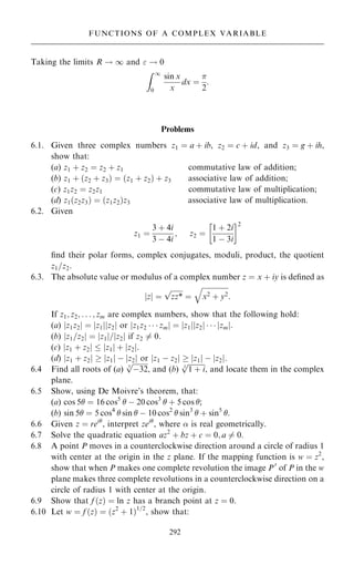 Taking the limits R ! 1 and  ! 0
Z 1
0
sin x
x
dx ˆ

2
:
Problems
6.1. Given three complex numbers z1 ˆ a ‡ ib, z2 ˆ c ‡ id, and z3 ˆ g ‡ ih,
show that:
(a) z1 ‡ z2 ˆ z2 ‡ z1 commutative law of addition;
(b) z1 ‡ …z2 ‡ z3† ˆ …z1 ‡ z2† ‡ z3 associative law of addition;
(c) z1z2 ˆ z2z1 commutative law of multiplication;
(d) z1…z2z3† ˆ …z1z2†z3 associative law of multiplication.
6.2. Given
z1 ˆ
3 ‡ 4i
3 ÿ 4i
; z2 ˆ
1 ‡ 2i
1 ÿ 3i
 2
®nd their polar forms, complex conjugates, moduli, product, the quotient
z1=z2:
6.3. The absolute value or modulus of a complex number z ˆ x ‡ iy is de®ned as
z
j j ˆ

zz*
p
ˆ

x2 ‡ y2
q
:
If z1; z2; . . . ; zm are complex numbers, show that the following hold:
(a) jz1z2j ˆ jz1jjz2j or jz1z2    zmj ˆ jz1jjz2j    jzmj:
(b) jz1=z2j ˆ jz1j=jz2j if z2 6ˆ 0:
(c) jz1 ‡ z2j  jz1j ‡ jz2j:
(d) jz1 ‡ z2j  jz1j ÿ jz2j or jz1 ÿ z2j  jz1j ÿ jz2j.
6.4 Find all roots of (a)

ÿ32
5
p
, and (b)

1 ‡ i
3
p
, and locate them in the complex
plane.
6.5 Show, using De Moivre's theorem, that:
(a) cos 5 ˆ 16 cos5
 ÿ 20 cos3
 ‡ 5 cos ;
(b) sin 5 ˆ 5 cos4
 sin  ÿ 10 cos2
 sin3
 ‡ sin5
.
6.6 Given z ˆ rei
, interpret zei
, where  is real geometrically.
6.7 Solve the quadratic equation az2
‡ bz ‡ c ˆ 0; a 6ˆ 0.
6.8 A point P moves in a counterclockwise direction around a circle of radius 1
with center at the origin in the z plane. If the mapping function is w ˆ z2
,
show that when P makes one complete revolution the image P0
of P in the w
plane makes three complete revolutions in a counterclockwise direction on a
circle of radius 1 with center at the origin.
6.9 Show that f …z† ˆ ln z has a branch point at z ˆ 0.
6.10 Let w ˆ f …z† ˆ …z2
‡ 1†1=2
, show that:
292
FUNCTIONS OF A COMPLEX VARIABLE
 