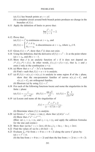 (a) f …z† has branch points at z ˆ I.
(b) a complete circuit around both branch points produces no change in the
branches of f …z†.
6.11 Apply the de®nition of limits to prove that:
lim
z!1
z2
ÿ 1
z ÿ 1
ˆ 2:
6.12. Prove that:
(a) f …z† ˆ z2
is continuous at z ˆ z0, and
(b) f …z† ˆ
z2
; z 6ˆ z0
0; z ˆ z0
(
is discontinuous at z ˆ z0, where z0 6ˆ 0.
6.13 Given f …z† ˆ z*, show that f 0
…i† does not exist.
6.14 Using the de®nition, ®nd the derivative of f …z† ˆ z3
ÿ 2z at the point where:
(a) z ˆ z0, and (b) z ˆ ÿ1.
6.15. Show that f is an analytic function of z if it does not depend on
z*: f …z; z*† ˆ f …z†. In other words, f …x; y† ˆ f …x ‡ iy†, that is, x and y
enter f only in the combination x+iy.
6.16. (a) Show that u ˆ y3
ÿ 3x2
y is harmonic.
(b) Find v such that f …z† ˆ u ‡ iv is analytic.
6.17 (a) If f …z† ˆ u…x; y† ‡ iv…x; y† is analytic in some region R of the z plane,
show that the one-parameter families of curves u…x; y† ˆ C1 and
v…x; y† ˆ C2 are orthogonal families.
(b) Illustrate (a) by using f …z† ˆ z2
.
6.18 For each of the following functions locate and name the singularities in the
®nite z plane:
(a) f …z† ˆ
z
…z2
‡ 4†4
; (b) f …z† ˆ
sin

z
p

z
p ; (c) f …z† ˆ
P
1
nˆ0
1
zn
n!
:
6.19 (a) Locate and name all the singularities of
f …z† ˆ
z8
‡ z4
‡ 2
…z ÿ 1†3
…3z ‡ 2†2
:
(b) Determine where f …z† is analytic.
6.20 (a) Given ez
ˆ ex
…cos y ‡ i sin y†, show that …d=dz†ez
ˆ ez
.
(b) Show that ez1
ez2
ˆ ez1‡z2
.
(Hint: set z1 ˆ x1 ‡ iy1 and z2 ˆ x2 ‡ iy2 and apply the addition formulas
for the sine and cosine.)
6.21 Show that: (a) ln ez
ˆ z ‡ 2ni, (b) ln z1=z2 ˆ ln z1 ÿ ln z2 ‡ 2ni.
6.22 Find the values of: (a) ln i, (b) ln (1 ÿ i).
6.23 Evaluate
R
C z*dz from z ˆ 0 to z ˆ 4 ‡ 2i along the curve C given by:
(a) z ˆ t2
‡ it;
(b) the line from z ˆ 0 to z ˆ 2i and then the line from z ˆ 2i to z ˆ 4 ‡ 2i.
293
PROBLEMS
 