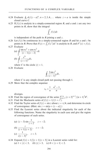 6.24 Evaluate
H
C dz=…z ÿ a†n
; n ˆ 2; 3; 4; . . . where z ˆ a is inside the simple
closed curve C.
6.25 If f …z† is analytic in a simply-connected region R, and a and z are any two
points in R, show that the integral
Z z
a
f …z†dz
is independent of the path in R joining a and z.
6.26 Let f …z† be continuous in a simply-connected region R and let a and z be
points in R. Prove that F…z† ˆ
Rz
a f …z0
†dz0
is analytic in R, and F 0
…z† ˆ f …z†.
6.27 Evaluate
(a)
I
C
sin z2
‡ cos z2
…z ÿ 1†…z ÿ 2†
dz
(b)
I
C
e2z
…z ‡ 1†4
dz,
where C is the circle jzj ˆ 1.
6.28 Evaluate
I
C
2 sin z2
…z ÿ 1†4
dz;
where C is any simple closed path not passing through 1.
6.29 Show that the complex sequence
zn ˆ
1
n
ÿ
n2
ÿ 1
n
i
diverges.
6.30 Find the region of convergence of the series
P1
nˆ1 …z ‡ 2†n‡1
=…n ‡ 1†3
4n
.
6.31 Find the Maclaurin series of f …z† ˆ 1=…1 ‡ z2
†.
6.32 Find the Taylor series of f …z† ˆ sin z about z ˆ =4, and determine its circle
of convergence. (Hint: sin z ˆ sin‰a ‡ …z ÿ a†Š:†
6.33 Find the Laurent series about the indicated singularity for each of the
following functions. Name the singularity in each case and give the region
of convergence of each series.
(a) …z ÿ 3† sin
1
z ‡ 2
; z ˆ ÿ2;
(b)
z
…z ‡ 1†…z ‡ 2†
; z ˆ ÿ2;
(c)
1
z…z ÿ 3†2
; z ˆ 3:
6.34 Expand f …z† ˆ 1=‰…z ‡ 1†…z ‡ 3†Š in a Laurent series valid for:
(a) 1  jzj  3, (b) jzj  3, (c) 0  jz ‡ 1j  2.
294
FUNCTIONS OF A COMPLEX VARIABLE
 