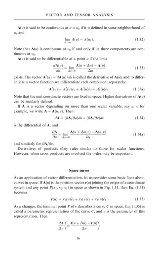 A(u) is said to be continuous at u ˆ u0 if it is de®ned in some neighborhood of
u0 and
lim
u!u0
A…u† ˆ A…u0†: …1:32†
Note that A(u) is continuous at u0 if and only if its three components are con-
tinuous at u0.
A(u) is said to be diÿerentiable at a point u if the limit
dA…u†
du
ˆ lim
u!0
A…u ‡ u† ÿ A…u†
u
…1:33†
exists. The vector A0
…u† ˆ dA…u†=du is called the derivative of A(u); and to diÿer-
entiate a vector function we diÿerentiate each component separately:
A0
…u† ˆ A0
1…u†^
e1 ‡ A0
2…u†^
e2 ‡ A0
3…u†^
e3: …1:33a†
Note that the unit coordinate vectors are ®xed in space. Higher derivatives of A(u)
can be similarly de®ned.
If A is a vector depending on more than one scalar variable, say u, v for
example, we write A ˆ A…u; v†. Then
dA ˆ …@A=@u†du ‡ …@A=@v†dv …1:34†
is the diÿerential of A, and
@A
@u
ˆ lim
u!0
A…u ‡ u; v† ÿ A…u; v†
@u
…1:34a†
and similarly for @A=@v.
Derivatives of products obey rules similar to those for scalar functions.
However, when cross products are involved the order may be important.
Space curves
As an application of vector diÿerentiation, let us consider some basic facts about
curves in space. If A(u) is the position vector r(u) joining the origin of a coordinate
system and any point P…x1; x2; x3† in space as shown in Fig. 1.11, then Eq. (1.31)
becomes
r…u† ˆ x1…u†^
e1 ‡ x2…u†^
e2 ‡ x3…u†^
e3: …1:35†
As u changes, the terminal point P of r describes a curve C in space. Eq. (1.35) is
called a parametric representation of the curve C, and u is the parameter of this
representation. Then
r
u
ˆ
r…u ‡ u† ÿ r…u†
u
 
16
VECTOR AND TENSOR ANALYSIS
 