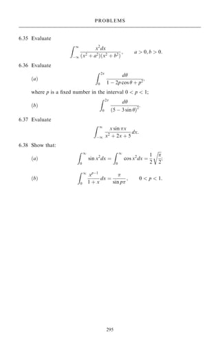 6.35 Evaluate
Z 1
ÿ1
x2
dx
…x2
‡ a2
†…x2
‡ b2
†
; a  0; b  0:
6.36 Evaluate
…a†
Z 2
0
d
1 ÿ 2p cos  ‡ p2
;
where p is a ®xed number in the interval 0  p  1;
…b†
Z 2
0
d
…5 ÿ 3 sin †2
:
6.37 Evaluate
Z 1
ÿ1
x sin x
x2
‡ 2x ‡ 5
dx:
6.38 Show that:
…a†
Z 1
0
sin x2
dx ˆ
Z 1
0
cos x2
dx ˆ
1
2


2
r
;
…b†
Z 1
0
xpÿ1
1 ‡ x
dx ˆ

sin p
; 0  p  1:
295
PROBLEMS
 