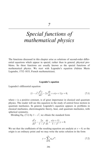 7
Special functions of
mathematical physics
The functions discussed in this chapter arise as solutions of second-order diÿer-
ential equations which appear in special, rather than in general, physical pro-
blems. So these functions are usually known as the special functions of
mathematical physics. We start with Legendre's equation (Adrien Marie
Legendre, 1752±1833, French mathematician).
Legendre's equation
Legendre's diÿerential equation
…1 ÿ x2
†
d2
y
dx2
ÿ 2x
dy
dx
‡ … ‡ 1†y ˆ 0; …7:1†
where v is a positive constant, is of great importance in classical and quantum
physics. The reader will see this equation in the study of central force motion in
quantum mechanics. In general, Legendre's equation appears in problems in
classical mechanics, electromagnetic theory, heat, and quantum mechanics, with
spherical symmetry.
Dividing Eq. (7.1) by 1 ÿ x2
, we obtain the standard form
d2
y
dx2
ÿ
2x
1 ÿ x2
dy
dx
‡
… ‡ 1†
1 ÿ x2
y ˆ 0:
We see that the coecients of the resulting equation are analytic at x ˆ 0, so the
origin is an ordinary point and we may write the series solution in the form
y ˆ
X
1
mˆ0
amxm
: …7:2†
296
 