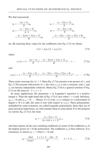 We ®nd successively
a2 ˆ ÿ
… ‡ 1†
2!
a0; a3 ˆ ÿ
… ÿ 1†… ‡ 2†
3!
a1;
a4 ˆ ÿ
… ÿ 2†… ‡ 3†
4  3
a2; a5 ˆ ÿ
… ÿ 3†… ‡ 4†
3!
a3;
ˆ
… ÿ 2†… ‡ 1†… ‡ 3†
4!
a0; ˆ
… ÿ 3†… ÿ 1†… ‡ 2†… ‡ 4†
5!
a1;
etc. By inserting these values for the coecients into Eq. (7.2) we obtain
y…x† ˆ a0y1…x† ‡ a1y2…x†; …7:6†
where
y1…x† ˆ 1 ÿ
… ‡ 1†
2!
x2
‡
… ÿ 2†… ‡ 1†… ‡ 3†
4!
x4
ÿ ‡    …7:7a†
and
y2…x† ˆ x ˆ
… ÿ 1†… ‡ 2†
3!
x3
‡
… ÿ 2†… ÿ 1†… ‡ 2†… ‡ 4†
5!
x5
ÿ ‡    : …7:7b†
These series converge for jxj  1. Since Eq. (7.7a) contains even powers of x, and
Eq. (7.7b) contains odd powers of x, the ratio y1=y2 is not a constant, and y1 and
y2 are linearly independent solutions. Hence Eq. (7.6) is a general solution of Eq.
(7.1) on the interval ÿ1  x  1.
In many applications the parameter  in Legendre's equation is a positive
integer n. Then the right hand side of Eq. (7.5) is zero when s ˆ n and, therefore,
an‡2 ˆ 0 and an‡4 ˆ 0; . . . : Hence, if n is even, y1…x† reduces to a polynomial of
degree n. If n is odd, the same is true with respect to y2…x†. These polynomials,
multiplied by some constants, are called Legendre polynomials. Since they are of
great practical importance, we will consider them in some detail. For this purpose
we rewrite Eq. (7.5) in the form
as ˆ ÿ
…s ‡ 2†…s ‡ 1†
…nÿs†…n ‡ s ‡ 1†
as‡2 …7:8†
and then express all the non-vanishing coecients in terms of the coecient an of
the highest power of x of the polynomial. The coecient an is then arbitrary. It is
customary to choose an ˆ 1 when n ˆ 0 and
an ˆ
…2n†!
2n
…n!†2
ˆ
1  3  5    …2n ÿ 1†
n!
; n ˆ 1; 2; . . . ; …7:9†
298
SPECIAL FUNCTIONS OF MATHEMATICAL PHYSICS
 