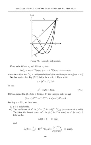 If we write Dn
u as un and Dn
v as vn, then
…uv†n ˆ uvn ‡ n
C1u1vnÿ1 ‡    ‡ n
Crurvnÿr ‡    ‡ unv;
where D ˆ d=dx and n
Cr is the binomial coecient and is equal to n!=‰r!…n ÿ r†!Š.
We ®rst notice that Eq. (7.12) holds for n ˆ 0, 1. Then, write
z ˆ …x2
ÿ 1†n
=2n
n!
so that
…x2
ÿ 1†Dz ˆ 2nxz: …7:13†
Diÿerentiating Eq. (7.13) …n ‡ 1† times by the Leibnitz rule, we get
…1 ÿ x2
†Dn‡2
z ÿ 2xDn‡1
z ‡ n…n ‡ 1†Dn
z ˆ 0:
Writing y ˆ Dn
z, we then have:
(i) y is a polynomial.
(ii) The coecient of xn
in …x2
ÿ 1†n
is …ÿ1†n=2 n
Cn=2 (n even) or 0 (n odd).
Therefore the lowest power of x in y…x† is x0
(n even) or x1
(n odd). It
follows that
yn…0† ˆ 0 …n odd†
and
yn…0† ˆ
1
2n
n!
…ÿ1†n=2 n
Cn=2n! ˆ
…ÿ1†n=2
n!
2n
‰…n=2†!Š2
…n even†:
300
SPECIAL FUNCTIONS OF MATHEMATICAL PHYSICS
Figure 7.1. Legendre polynomials.
 