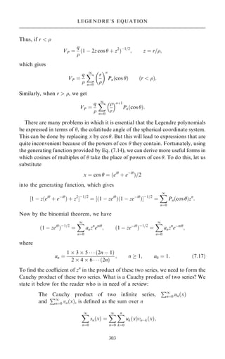 Thus, if r  
VP ˆ
q

…1 ÿ 2z cos  ‡ z2
†ÿ1=2
; z ˆ r=;
which gives
VP ˆ
q

X
1
nˆ0
r

 n
Pn…cos † …r  †:
Similarly, when r  , we get
VP ˆ
q

X
1
nˆ0

r
 n‡1
Pn…cos †:
There are many problems in which it is essential that the Legendre polynomials
be expressed in terms of , the colatitude angle of the spherical coordinate system.
This can be done by replacing x by cos . But this will lead to expressions that are
quite inconvenient because of the powers of cos  they contain. Fortunately, using
the generating function provided by Eq. (7.14), we can derive more useful forms in
which cosines of multiples of  take the place of powers of cos . To do this, let us
substitute
x ˆ cos  ˆ …ei
‡ eÿi
†=2
into the generating function, which gives
‰1 ÿ z…ei
‡ eÿi
† ‡ z2
Šÿ1=2
ˆ ‰…1 ÿ zei
†…1 ÿ zeÿi
†Šÿ1=2
ˆ
X
1
nˆ0
Pn…cos †zn
:
Now by the binomial theorem, we have
…1 ÿ zei
†ÿ1=2
ˆ
X
1
nˆ0
anzn
eni
; …1 ÿ zeÿi
†ÿ1=2
ˆ
X
1
nˆ0
anzn
eÿni
;
where
an ˆ
1  3  5    …2n ÿ 1†
2  4  6    …2n†
; n  1; a0 ˆ 1: …7:17†
To ®nd the coecient of zn
in the product of these two series, we need to form the
Cauchy product of these two series. What is a Cauchy product of two series? We
state it below for the reader who is in need of a review:
The Cauchy product of two in®nite series,
P1
nˆ0 un…x†
and
P1
nˆ0 vn…x†, is de®ned as the sum over n
X
1
nˆ0
sn…x† ˆ
X
1
nˆ0
X
n
kˆ0
uk…x†vnÿk…x†;
303
LEGENDRE'S EQUATION
 