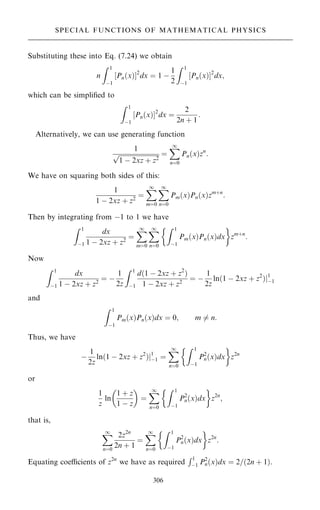 Substituting these into Eq. (7.24) we obtain
n
Z 1
ÿ1
Pn…x†
‰ Š2
dx ˆ 1 ÿ
1
2
Z 1
ÿ1
Pn…x†
‰ Š2
dx;
which can be simpli®ed to
Z 1
ÿ1
Pn…x†
‰ Š2
dx ˆ
2
2n ‡ 1
:
Alternatively, we can use generating function
1

1 ÿ 2xz ‡ z2
p ˆ
X
1
nˆ0
Pn…x†zn
:
We have on squaring both sides of this:
1
1 ÿ 2xz ‡ z2
ˆ
X
1
mˆ0
X
1
nˆ0
Pm…x†Pn…x†zm‡n
:
Then by integrating from ÿ1 to 1 we have
Z 1
ÿ1
dx
1 ÿ 2xz ‡ z2
ˆ
X
1
mˆ0
X
1
nˆ0
Z 1
ÿ1
Pm…x†Pn…x†dx
 
zm‡n
:
Now
Z 1
ÿ1
dx
1 ÿ 2xz ‡ z2
ˆ ÿ
1
2z
Z 1
ÿ1
d…1 ÿ 2xz ‡ z2
†
1 ÿ 2xz ‡ z2
ˆ ÿ
1
2z
ln…1 ÿ 2xz ‡ z2
†j1
ÿ1
and
Z 1
ÿ1
Pm…x†Pn…x†dx ˆ 0; m 6ˆ n:
Thus, we have
ÿ
1
2z
ln…1 ÿ 2xz ‡ z2
†j1
ÿ1 ˆ
X
1
nˆ0
Z 1
ÿ1
P2
n…x†dx
 
z2n
or
1
z
ln
1 ‡ z
1 ÿ z
 
ˆ
X
1
nˆ0
Z 1
ÿ1
P2
n…x†dx
 
z2n
;
that is,
X
1
nˆ0
2z2n
2n ‡ 1
ˆ
X
1
nˆ0
Z 1
ÿ1
P2
n…x†dx
 
z2n
:
Equating coecients of z2n
we have as required
R1
ÿ1 P2
n…x†dx ˆ 2=…2n ‡ 1†.
306
SPECIAL FUNCTIONS OF MATHEMATICAL PHYSICS
 