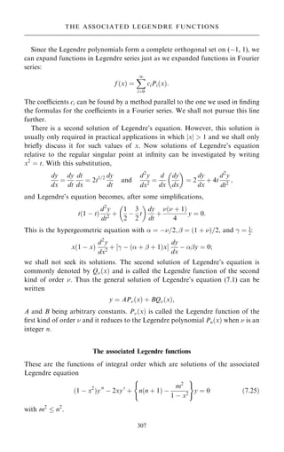 Since the Legendre polynomials form a complete orthogonal set on (ÿ1, 1), we
can expand functions in Legendre series just as we expanded functions in Fourier
series:
f …x† ˆ
X
1
iˆ0
ciPi…x†:
The coecients ci can be found by a method parallel to the one we used in ®nding
the formulas for the coecients in a Fourier series. We shall not pursue this line
further.
There is a second solution of Legendre's equation. However, this solution is
usually only required in practical applications in which jxj  1 and we shall only
brie¯y discuss it for such values of x. Now solutions of Legendre's equation
relative to the regular singular point at in®nity can be investigated by writing
x2
ˆ t. With this substitution,
dy
dx
ˆ
dy
dt
dt
dx
ˆ 2t1=2 dy
dt
and
d2
y
dx2
ˆ
d
dx
dy
dx
 
ˆ 2
dy
dx
‡ 4t
d2
y
dt2
;
and Legendre's equation becomes, after some simpli®cations,
t…1 ÿ t†
d2
y
dt2
‡
1
2
ÿ
3
2
t
 
dy
dt
‡
… ‡ 1†
4
y ˆ 0:
This is the hypergeometric equation with  ˆ ÿ=2; þ ˆ …1 ‡ †=2, and ÿ ˆ 1
2:
x…1 ÿ x†
d2
y
dx2
‡ ‰ÿ ÿ … ‡ þ ‡ 1†xŠ
dy
dx
ÿ þy ˆ 0;
we shall not seek its solutions. The second solution of Legendre's equation is
commonly denoted by Q…x† and is called the Legendre function of the second
kind of order . Thus the general solution of Legendre's equation (7.1) can be
written
y ˆ AP…x† ‡ BQ…x†;
A and B being arbitrary constants. P…x† is called the Legendre function of the
®rst kind of order  and it reduces to the Legendre polynomial Pn…x† when  is an
integer n.
The associated Legendre functions
These are the functions of integral order which are solutions of the associated
Legendre equation
…1 ÿ x2
†y00
ÿ 2xy0
‡ n…n ‡ 1† ÿ
m2
1 ÿ x2
( )
y ˆ 0 …7:25†
with m2
 n2
.
307
THE ASSOCIATED LEGENDRE FUNCTIONS
 