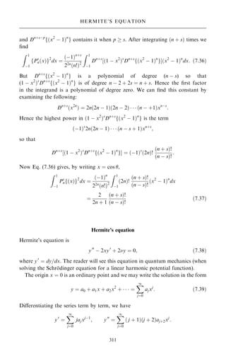 and Dn‡sÿp
f…x2
ÿ 1†n
g contains it when p  s. After integrating …n ‡ s† times we
®nd
Z 1
ÿ1
fPs
n…x†g2
dx ˆ
…ÿ1†n‡s
22n…n!†2
Z 1
ÿ1
Dn‡s
‰…1 ÿ x2
†s
Dn‡s
f…x2
ÿ 1†n
gŠ…x2
ÿ 1†n
dx: …7:36†
But Dn‡s
f…x2
ÿ 1†n
g is a polynomial of degree (n ÿ s) so that
(1 ÿ x2
†s
Dn‡s
f…x2
ÿ 1†n
g is of degree n ÿ 2 ‡ 2s ˆ n ‡ s. Hence the ®rst factor
in the integrand is a polynomial of degree zero. We can ®nd this constant by
examining the following:
Dn‡s
…x2n
† ˆ 2n…2n ÿ 1†…2n ÿ 2†    …n ÿ ‡1†xnÿs
:
Hence the highest power in …1 ÿ x2
†s
Dn‡s
f…x2
ÿ 1†n
g is the term
…ÿ1†s
2n…2n ÿ 1†    …n ÿ s ‡ 1†xn‡s
;
so that
Dn‡s
‰…1 ÿ x2
†s
Dn‡s
f…x2
ÿ 1†n
gŠ ˆ …ÿ1†s
…2n†!
…n ‡ s†!
…n ÿ s†!
:
Now Eq. (7.36) gives, by writing x ˆ cos ,
Z 1
ÿ1
Ps
nf…x†g2
dx ˆ
…ÿ1†n
22n…n!†2
Z 1
ÿ1
…2n†!
…n ‡ s†!
…n ÿ s†!
…x2
ÿ 1†n
dx
ˆ
2
2n ‡ 1
…n ‡ s†!
…n ÿ s†!
…7:37†
Hermite's equation
Hermite's equation is
y00
ÿ 2xy0
‡ 2y ˆ 0; …7:38†
where y0
ˆ dy=dx. The reader will see this equation in quantum mechanics (when
solving the Schro
È dinger equation for a linear harmonic potential function).
The origin x ˆ 0 is an ordinary point and we may write the solution in the form
y ˆ a0 ‡ a1x ‡ a2x2
‡    ˆ
X
1
jˆ0
ajxj
: …7:39†
Diÿerentiating the series term by term, we have
y0
ˆ
X
1
jˆ0
jajxjÿ1
; y00
ˆ
X
1
jˆ0
… j ‡ 1†…j ‡ 2†aj‡2xj
:
311
HERMITE'S EQUATION
 