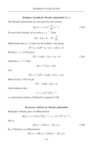 Rodrigues' formula for Hermite polynomials Hn…x†
The Hermite polynomials are also given by the formula
Hn…x† ˆ …ÿ1†n
ex2 dn
dxn …eÿx2
†: …7:42†
To prove this formula, let us write q ˆ eÿx2
. Then
Dq ‡ 2xq ˆ 0; D ˆ
d
dx
:
Diÿerentiate this (n ‡ 1) times by the Leibnitz' rule giving
Dn‡2
q ‡ 2xDn‡1
q ‡ 2…n ‡ 1†Dn
q ˆ 0:
Writing y ˆ …ÿ1†n
Dn
q gives
D2
y ‡ 2xDy ‡ 2…n ‡ 1†y ˆ 0 …7:43†
substitute u ˆ ex2
y then
Du ˆ ex2
f2xy ‡ Dyg
and
D2
u ˆ ex2
fD2
y ‡ 4xDy ‡ 4x2
y ‡ 2yg:
Hence by Eq. (7.43) we get
D2
u ÿ 2xDu ‡ 2nu ˆ 0;
which indicates that
u ˆ …ÿ1†n
ex2
Dn
…eÿx2
†
is a polynomial solution of Hermite's equation (7.38).
Recurrence relations for Hermite polynomials
Rodrigues' formula gives on diÿerentiation
H 0
n…x† ˆ …ÿ1†n
2xex2
Dn
…eÿx2
† ‡ …ÿ1†n
ex2
Dn‡1
…eÿx2
†:
that is,
H 0
n…x† ˆ 2xHn…x† ÿ Hn‡1…x†: …7:44†
Eq. (7.44) gives on diÿerentiation
H 00
n …x† ˆ 2Hn…x† ‡ 2xH 0
n…x† ÿ H 0
n‡1…x†:
313
HERMITE'S EQUATION
 