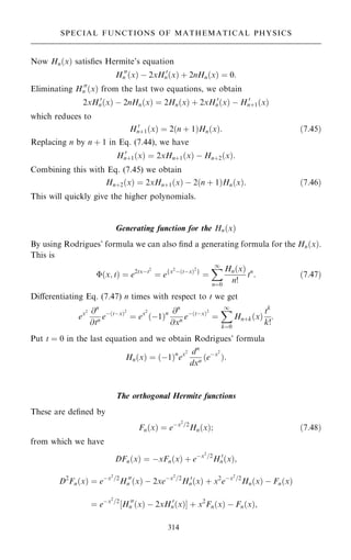 Now Hn…x† satis®es Hermite's equation
H 00
n …x† ÿ 2xH 0
n…x† ‡ 2nHn…x† ˆ 0:
Eliminating H 00
n …x† from the last two equations, we obtain
2xH 0
n…x† ÿ 2nHn…x† ˆ 2Hn…x† ‡ 2xH 0
n…x† ÿ H 0
n‡1…x†
which reduces to
H 0
n‡1…x† ˆ 2…n ‡ 1†Hn…x†: …7:45†
Replacing n by n ‡ 1 in Eq. (7.44), we have
H 0
n‡1…x† ˆ 2xHn‡1…x† ÿ Hn‡2…x†:
Combining this with Eq. (7.45) we obtain
Hn‡2…x† ˆ 2xHn‡1…x† ÿ 2…n ‡ 1†Hn…x†: …7:46†
This will quickly give the higher polynomials.
Generating function for the Hn…x†
By using Rodrigues' formula we can also ®nd a generating formula for the Hn…x†.
This is
…x; t† ˆ e2txÿt2
ˆ efx2
ÿ…tÿx†2
g
ˆ
X
1
nˆ0
Hn…x†
n!
tn
: …7:47†
Diÿerentiating Eq. (7.47) n times with respect to t we get
ex2 @n
@tn eÿ…tÿx†2
ˆ ex2
…ÿ1†n @n
@xn eÿ…tÿx†2
ˆ
X
1
kˆ0
Hn‡k…x†
tk
k!
:
Put t ˆ 0 in the last equation and we obtain Rodrigues' formula
Hn…x† ˆ …ÿ1†n
ex2 dn
dxn …eÿx2
†:
The orthogonal Hermite functions
These are de®ned by
Fn…x† ˆ eÿx2
=2
Hn…x†; …7:48†
from which we have
DFn…x† ˆ ÿxFn…x† ‡ eÿx2
=2
H 0
n…x†;
D2
Fn…x† ˆ eÿx2
=2
H 00
n …x† ÿ 2xeÿx2
=2
H 0
n…x† ‡ x2
eÿx2
=2
Hn…x† ÿ Fn…x†
ˆ eÿx2
=2
‰H 00
n …x† ÿ 2xH 0
n…x†Š ‡ x2
Fn…x† ÿ Fn…x†;
314
SPECIAL FUNCTIONS OF MATHEMATICAL PHYSICS
 