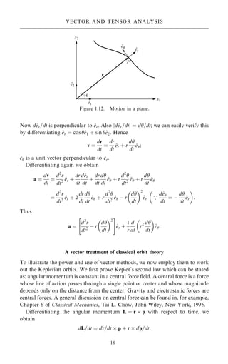 Now d^
er=dt is perpendicular to ^
er. Also jd^
er=dtj ˆ d=dt; we can easily verify this
by diÿerentiating ^
er ˆ cos ^
e1 ‡ sin ^
e2: Hence
v ˆ
dr
dt
ˆ
dr
dt
^
er ‡ r
d
dt
^
e;
^
e is a unit vector perpendicular to ^
er.
Diÿerentiating again we obtain
a ˆ
dv
dt
ˆ
d2
r
dt2
^
er ‡
dr
dt
d^
er
dt
‡
dr
dt
d
dt
^
e ‡ r
d2

dt2
^
e ‡ r
d
dt
^
e
ˆ
d2
r
dt2
^
er ‡ 2
dr
dt
d
dt
^
e ‡ r
d2

dt2
^
e ÿ r
d
dt
 2
^
er 5
d^
e
dt
ˆ ÿ
d
dt
^
er
 
:
Thus
a ˆ
d2
r
dt2
ÿ r
d
dt
 2
 #
^
er ‡
1
r
d
dt
r2 d
dt
 
^
e:
A vector treatment of classical orbit theory
To illustrate the power and use of vector methods, we now employ them to work
out the Keplerian orbits. We ®rst prove Kepler's second law which can be stated
as: angular momentum is constant in a central force ®eld. A central force is a force
whose line of action passes through a single point or center and whose magnitude
depends only on the distance from the center. Gravity and electrostatic forces are
central forces. A general discussion on central force can be found in, for example,
Chapter 6 of Classical Mechanics, Tai L. Chow, John Wiley, New York, 1995.
Diÿerentiating the angular momentum L ˆ r  p with respect to time, we
obtain
dL=dt ˆ dr=dt  p ‡ r  dp=dt:
18
VECTOR AND TENSOR ANALYSIS
Figure 1.12. Motion in a plane.
 